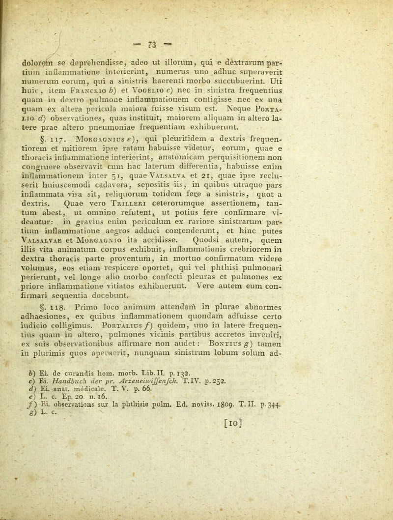 dolor^n se deprehendisse, adeo ut illorum, qui e dextrarum par- tium inflammatione interierint, numems uno adhuc superav^erit numerum eorum, qui a sinistris haerenti morbo succubuerint. Uti huic , item Fraxckio b) et Vogelio c) nec in sinistra frequentius quam in dextro pulmone inflammationem contigisse nec ex una quam ex altera pericula maiora fuisse visum est. Neque Porta- nio d) observationes, quas instituit, maiorem aliquam in altero la- tere prae altero pneumoniae frequentiam exhibuerunt. §. 117. MoRGAGNitrs e), qui pleuritidem a dextris frequen- tiorem et mitiorem ipse ratam habuisse videtur, eorum, quae e thoracis inflammatione interierint, anatomicam perquisitionem non congruere observavit cum hac laterum differentia, habuisse enim inflammationem inter 51, quae Valsalva et 21, quae ipse reclu- serit huiuscemodi cadave-ra, sepositis iis, in quibus titraque pars inflammata visa sit, reliquorum totidem fene a sinistris, quot a dextris. Quae vero Trilleri ceterorumque assertionem, tan- tum abest, ut omnino refutent, ut potius fere confirmare vi- deantur- in gravius enim periculum ex rariore sinistrarum par- tium inflammatione aegros adduci confendeiamt, et hinc putes Valsalvae et INIorgagxio ita accidisse. Quodsi autem, quem illis vita animatum corpus exhibuit, inflammationis crebriorem in dextra thoracis parte proventum, in mortuo confirmatum videre volumus, eos etiam respicere oportet, qui vel phthisi pulmonari perierunt, vel longe alio morbo confecti pleuras et pulmones ex priore inflammatione vitiatos exhibuerunt. Vere autem eum con- firmari sequentia docebunt. §. 118. Primo loco animum attendam in plurae abnormes adhaesiones, ex quibus inflammationem quondam adfuisse certo indicio colligimus. Portalius/) quidem, uno in latere frequen- tius quam in altero, pulmones vicinis partibus accretos inveniri, ex suis observationibus affirmare non audet: Bontius ^ ) tamen in plurimis quos aperuerit, nunquam sinistrum lobum solum ad- V) Ei. de curandis hom. morb. Lib.II. p. 132. c) Ei. Handbuch der pr. Arzeneiwijfenjch. T. IV. p. 252. d) Ei. anat. medicale. T. V. p. 66. e) L. c. Ep. 20. n. 16. f) Ei. observatioas sur la plithisie pulm. Ed. noviss. 1809. T.II. p. ,344- S) L. c. [10]