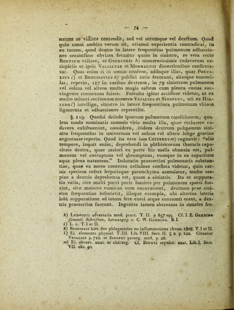 natum se vidisse contendit, sed vel utrumque vel dextrum. Quod quin omni ambitu verum sit, etiamsi experientia contradicat, it> eo tamen, quod dextro in latere frequentius pulmonum adhaesio- nes secantibus obviam ferantur quam in sinistro, re vera recte Bontium vidisse, et Gredingii h) numerosissimis cadaverum ex- tispiciis et ipsis Valsalvae et Morgagxii dissectionibus confirma- tur. Quas enim si in unum confero, addoque illas, quas Porta- xius i) et Broussavius k) publici iuris fecerunt, aliasque nonnul- las, reperio, 117 in casibus dextrum, in 79 sinistrum pulmonem vel solum vel altero multo magis saltem cum pleura costas suc- cingente connexum fuisse. Fortuito igitur accidisse videtur, ut ex mullo minori sectionum numero Vesalius et Sinopeus , uti ex Hal- LERoZ) intelligo, sinistro in latere frequenliora pulmonum vitios'a ligamenta et adhaesiones repereriht. §. I ig. Quodsi deinde ipsorum pulmonum conditionem, qua- lem modo nominatis summis viris multa illa, quae reclusere ca- davera exhibuerunt, considero, itidem dextrum pulmonem sini- stro frequentius in universum vel solum vel altero longe gravius aegrotasse reperio. Quod ita esse iam Coiterus w) cognovit: “alio tempore, inquit enim, deprehendi in phthisicorum thoracis capa- citate dextra, quae maiori ex parte liis malis obnoxia est, pul- monem vel corruptum vel absumptum, eumque in ea capacitate aqua plena natantem.” Induratio praesertim' pulmonaris substan- tiae, quae ex mero contextu celluloso conflata videtur, quin car- nis speciem refert hepatisque parenchyma aemulatur, multo sae- pius a dextris deprehensa est, quam a sinistris. Ita et suppura- tio varia, sive multi parvi puris fomites per pulmonem sparsi fue- rint, sive maiores vomicae eum excavassent, dextrum prae sini- stro frequentius infestavit, illaque exempla, ubi alterius lateris lobi suppuratione ad totum fere exesi atque consumti erant, a dex- tris praesertim fuerunt. Ingentes tamen abscessus in sinistro fre- /f) Ludwigti adversaria med. pract. T. II. p. 637 sqq. Cf. J. E. Gredinc Jammtl. Schriften, herausgeg. v. C. W. Gkeding. B. I. 2) L. c. T. I et II. It) Broussais liist. des phlegmasies ou inflammations cbron. l8<>8- T.I et II, l) Ei. elementa physiol. T.III. Lib.VIII. Sect. II. §.2. p. 122. Citantur Vesalius p.710. et Sinopei parerg. med. p. 26. 771) Ei. observ. anat, et cliirurg. Cf, Boneti sepulcr. anat, Lib.I, Sect. yil. obs. 40.