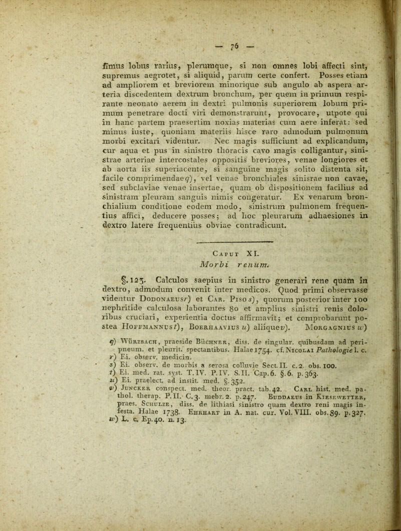 fimus IoTjus rarius, plerumque, si non omnes lobi affecti sint, supremus aegrotet, si aliquid, parum certe confert. Posses etiam ad ampliorem et breviorem minorique sub angulo ab aspera ar- teria discedentem dextrum bronchum, per quem in primum respi- rante neonato aerem in dextri pulmonis superiorem lobum pri- mum penetrare docti viri demonstrarunt, provocare, utpote qui in hanc partem praesertim noxias materias cura aere inferat: sed minus iuste, quoniam materiis hisce raro admodum pulmonum morbi excitari videntur. Nec magis sufficiunt ad explicandum, cur aqua et pus in sinistro thoracis cavo magis colligantur, sini- strae arteriae intercostales oppositis breviores, venae longiores et ab aorta iis superiacente, si sanguine magis solito distenta sit, facile comprimendae 9), vel venae bronchiales sinisrae non cavae, sed subclaviae venae insertae, c]uam ob dispositionem facilius ad sinistram pleuram sanguis nimis congeratur. Ex venarum bron- chialium conditione eodem modo, sinistrum pulmonem frequen- tius affici, deducere posses5 ad hoc pleurarum adhaesiones in dextro latere frequentius obviae contradicunt. Caput XI. Morbi renum. §.123. Calculos saepius in sinistro generari rene quam in dextro, admodum convenit inter medicos. Quod primi observasse videntur DonoNAEUsr) et Car, Piso a), quorum posterior inter 100 nephritide calculosa laborantes 80 et amplius sinistri renis dolo- ribus cruciari, experientia doctus affirmavit5 et comprobarunt po- stea HoffmannusQ, Boerhaavius i/) aliiquen). Morgagnius u.') WiiRZBACH, praeside Buchner, diss. de singular. quibusdam ad peri- pneum. et pleurit. spectantibus. Halael754. ci. Nicoi.ai Pathologiel. c. r) Ei. observ, medicin. s') Ei. observ. de morbis a serosa colluvie Sect. II. c.2. obs. 100. ?) Ei. med. rat. syst. T. IV. P. IV. S.II. 'Gap. 6. §.6. p.363. 2^) Ei. praelect. ad instit. med. §.352. JuNCKER conspecl. med. theor. pract. tab.42. Carl hist. med. pa- tliol. therap. P. II. C. 3. mebr. 2. p.247. Buddaeus in Kiesewetter, praes. Sciiulze, diss. de lithiasi sinistro quam dextro reni magis in- festa. Halae 1738- Ehrhart in A. nat. cur. Vol. VIII. obs, 39. p.327. u’) L. c. Ep.40. n. 13.