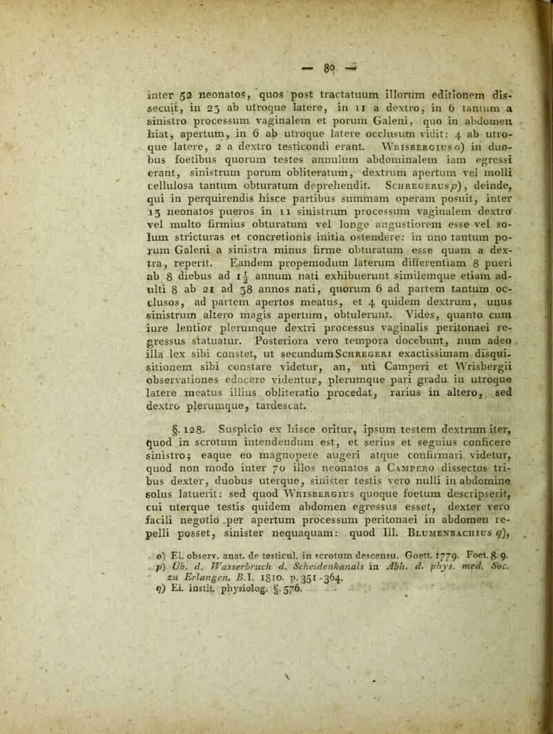 inter 53 neonatos, quos post tractatuum illorum editionem dis- secuit, in 23 ab utroque latere, in 11 a dextro, in 0 tantum a sinistro processum vaginalem et porum Galeni, quo in abdomen hiat, apertum, in 6 ab utroque latere occlusum vidit: 4 ab utro- que latere, 2 a dextro testicondi erant. Wbjsbergitjs o) in duo- lius foetibus quorum testes annulum abdominalem iam egressi erant, sinistrum porum obliteratum, dextrum apertum vel molli cellulosa tantum obturatum deprehendit. Schregerus;?) , deinde, qui in perquirendis hisce partibus summam operam posuit, inter 13 neonatos pueros in 11 sinistrum processum vaginalem dextro vel inulto firmius obturatum vel longe angustiorem esse vel so- lum stricturas et concretionis initia ostendere: in uno tantum po- rum Galeni a sinistra minus firme obturatum esse quam a dex- tra, reperit. Eandem propemodum laterum differentiam 8 pueri ab 8 diebus ad i|- annum nati exhibuerunt similemque etiam ad- ulti 8 ab 21 ad 38 annos nati, quorum 6 ad partem tantum oc- clusos, ad partem apertos meatus, et 4 quidem dextrum, unus sinistrum altero magis apertum, obtulerunt. Vides, quanto cum iure lentior plerumque dextri processus vaginalis peritonaei re- gressus statuatur. Posteriora vero tempora docebunt, num adeo illa lex sibi constet, ut secundumSchregeri exactissimam disqui- sitionem sibi constare videtur, an, uti Camperi et Wrisbergii observationes edocere videntur, plerumque pari gradu in utroque latere meatus illius obliteratio procedat, rarius in altero, .sed dextro plerumque, tardescat. §. 128- Suspicio ex hisce oritur, ipsum testem dextrum iter, quod in scrotum intendendum est, et serius et segnius conficere sinistro j eaque eo magnopere augeri atque confirmari videtur, quod non modo inter 70 illos neonatos a Campero dissectos tri- bus dexter, duobus uterque, sinister testis vero nulli in abdomine solus latuerit: sed quod Wrisbergius quoque foetum descripserit, cui uterque testis quidem abdomen egressus esset, dexter vero facili negotio per apertum processum peritonaei in abdomen re- pelli posset, sinister nequaquam; quod 111. Blumenbaciiius y), o) Ei. observ. anat. de testicul. in scrotum descensu. Goett. 1779. Foet. 8-9- 7?) IJb. d. WasseThruch d. Scheidenkanals in Abh. d. phys. med, Soc. zu Erlavgen. B.l. 1810. P-35I-364. 9) Ei. instit. pliysiolog. §. 576.