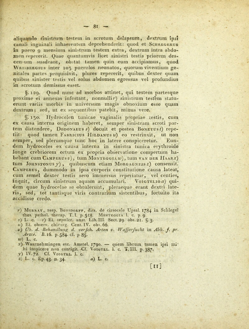 aliquando sinistrum testem in scrotum delapsum, dextrum ipsi caneli inguinali inhaerentem deprehenderit: quod et Schregerus in puero g mensium sinistrum testem extra, dextrum intra abdo- men repererit. Quae quantumvis licet sinistri testis priorem des- censum suadeant, obstat tamen quin eum accipiamus, quod Wr oBERGius inter 105 puerulos neonatos, quorum viventium ge- nitales partes perquisivit, plures repererit, quibus dexter quam quibus sinister testis vel solus abdomen egressus vel profundius in scrotum demissus esset- §.129. Quod nunc ad morbos attinet, qui testem partesque proxime ei annexas infestant, nonnullir) sinistrum testem statu- erunt variis morbis in universum magis obnoxium esse quam dextrum 5 sed, ut ex sequentibus patebit, minus vere. §. 130, Hydrocelen tunicae vaginalis prcpriae restis, cum ex causa interna originem haberet, semper sinistram scroti par- tem distendere, Dodonaeus j) docuit et postea BonetusQ repe- tiit: quod tamen Fabricius Hildanus n) eo restrinxit, ut non semper, sed plerumque tunc hoc in latere conspiceretur. Eun- dem hydroceles ex causa interna in sinistra tunica erythroide longe crebriorem ortum ex propria observatione compertum ha- bebant cum Camperus u), tum Monteggiazu), tum van der Haarx) tum JoHNSTONUsy) , quibuscum etiam Morgagnius e) consensit. Camperus, dummodo in ipsa corporis constitutione causa lateat, cum semel dexter testis sero immersus reperiatur, vel centies:, inquit, circum sinistrum aquam accumulari. Voigteliou) qui- dem quae hydrocelae se -obtulerunt, pleraeque erant dextri late- ris, sed, tot tantisque viris contrarium sistentibus, fortuito ita accidisse credo. r) Murray, vesp. Bonsdorfp, diss. de cirsocele Upsal. 1784 iu Sclilegel tbes. pathol. therap. T.I. p. gl8- Mo^teogia 1. c. p. 9. s) L. c. l) Ei. sepulcr. anat. Lib. III. Sect. 29. obs. 2l. §.3. u) Ei. observ. chirui g. Cent. IV. obs. 66. v) Ub. d. Behandluns d. verfch, Arten v, Waffcrfucht in Abh. f. pr. Arzte. jB. 16. p. 584-cf. p. 85- w) L. c. .t) Waarnehmingen etc, Amstel. 1790. — quem librum tamen ipsi mi hi inspicere non contigit,-Cf. Voigtel. 1. c. T.III. p. 387* y) IV, 72. Cf. Voigtel. 1. c. z) L. c. Ep. 43. n. 34. d) L. Ci [n]
