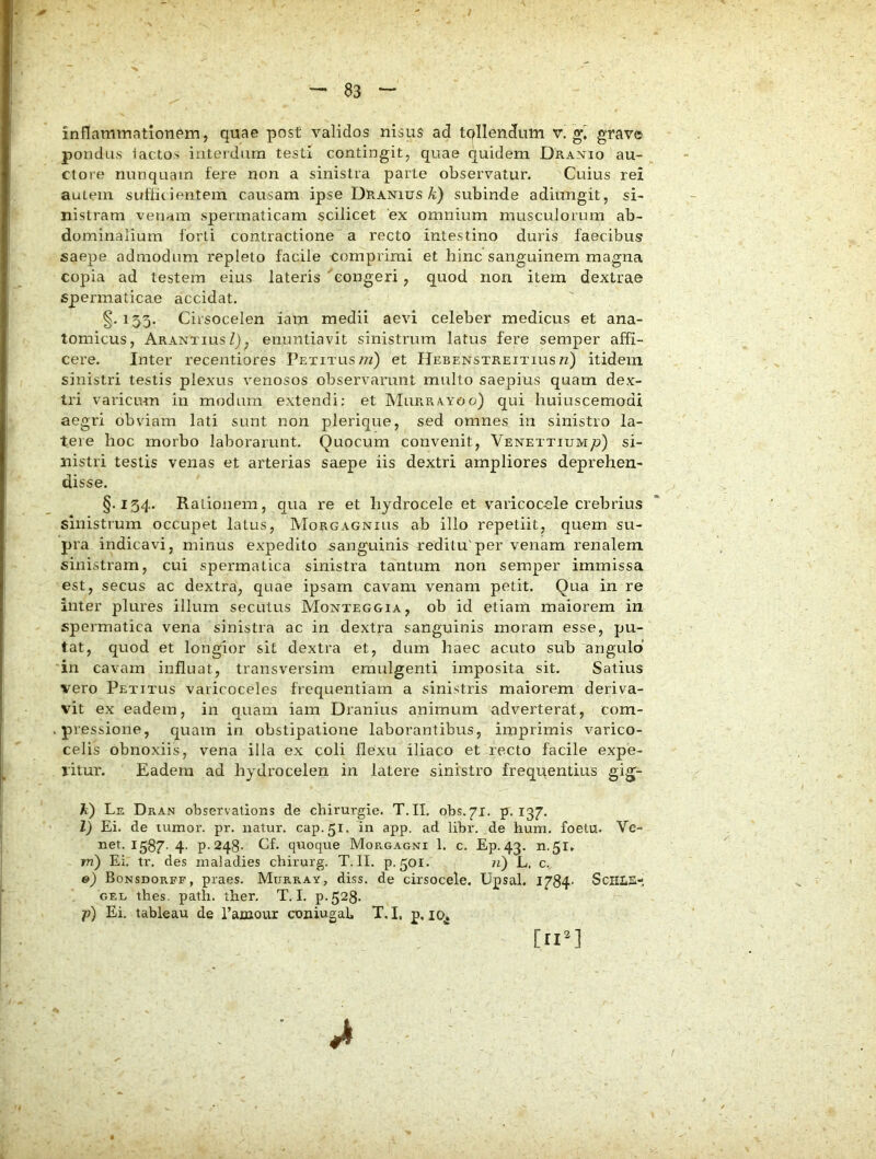 'X 83 inflammationem, quae post validos nisus ad tpllendum v. grave pondus i actos interdum testi contingit, quae quidem Dranio au- ctore nunquam fere non a sinistra parte observatur. Cuius rei autem suffit ientem causam ipse Dranius/d) subinde adiungit, si- nistram venam spermaticam scilicet 'ex omnium musculorum ab- dominalium forti contractione a recto intestino duris faecibus saepe admodum repleto facile comprimi et bine sanguinem magna copia ad testem eius lateris 'congeri, quod non. item dextrae spermaticae accidat. §. 155. Cirsocelen iatn medii aevi celeber medicus et ana- tomicus, ArantiusZ), enuntiavit sinistrum latus fere semper affi- cere. Inter recentiores Petitus 7?z) et Hebenstreitius/z) itidem sinistri testis plexus venosos observarunt multo saepius quam dex- tri varicum in modum extendi; et Murrayoo) qui huiuscemodi aegri obviam lati sunt non plerique, sed omnes in sinistro la- tere hoc morbo laborarunt. Quocum convenit, Venettium/;) si- nistri testis venas et arterias saepe iis dextri ampliores deprehen- disse. §.154. Rationem, qua re et hydrocele et varicocele crebrius sinistrum occupet latus, Morgagnius ab illo repetiit, quem su- pra indicavi, minus expedito sanguinis reditu'per venam renalem sinistram, cui spermatica sinistra tantum non semper immissa est, secus ac dextra, quae ipsam cavam venam petit. Qua in re inter plures illum secutus Monteggia, ob id etiam maiorem in spermatica vena sinistra ac in dextra sanguinis moram esse, pu- tat, quod et longior sit dextra et, dum haec acuto sub angulo’ in cavam influat, transversim emulgenti imposita sit. Satius vero Petitus varicoceles frequentiam a sinistris maiorem deriva- vit ex eadem, in quam iam Dranius animum adverterat, com- . pressione, quam in obstipatione laborantibus, imprimis varico- celis obnoxiis, vena illa ex coli flexu iliaco et recto facile expe- ritur. Eadem ad hydrocelen in latere sinistro frequentius gig- Jt) Le Dran observations de chirurgie. T.IL obs.71. p. 137. l) Ei. de tumor, pr. natur, cap.51. in app. ad libr. de hum. foetu. Vc- net. 1587-4- P-248- Cf. quoque Morgagni 1. c. Ep.43. 11.51» m') Ei. tr, des xnaladies chirurg. T. II. p.501. n) L, c. e) Bonsdorff, praes. Murray, diss. de cirsocele. Upsal. 1784- SciILE- GEL thes. path. ther, T. I. p.528- p) Ei, tableau de Tainour ooniugaL T.I, p, lo^ [nU