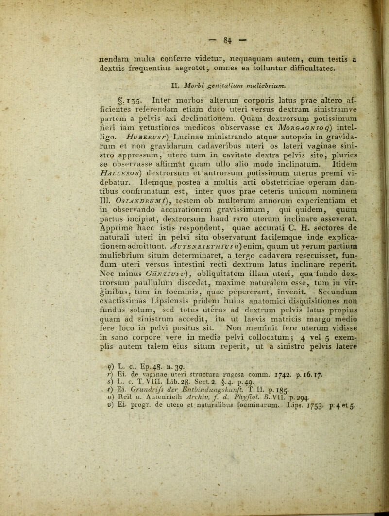 nendam multa conferre videtur, nequaquam autem, cum testis a dextris frequentius aegrotet, omnes ea tolluntur difficultates. II. Morhi genitalium muliebrium. §.155. Inter morbos alterum corporis latus prae altero af- ficientes referendam etiam duco uteri versus dextram sinistram ve partem a pelvis axi declinationem. Quam dextrorsum potissimum fieri iam vetustiores medicos observasse ex Morgagnio q) intel- ligo. HuBERusr) Lucinae ministrando atque autopsia in gravida- rum et non gravidarum cadaveribus uteri os lateri vaginae sini- stro appressum, utero tum in cavitate dextra pelvis sito, pluries se observasse affirmat quam ullo alio modo inclinatum. Itidem HALLERO s) dextrorsum et antrorsum potissimum uterus premi vi- debatur. Idemque postea a multis arti obstetriciae operam dan- tibus confirmatum est, inter quos prae ceteris unicum nominem III. OsiANDRUMt), testem ob multorum annorum experientiam et in observando accurationem gravissimum, qui quidem, quum partus incipiat, dextrorsum haud raro uterum inclinare asseverat. Apprime haec istis respondent, quae accurati C. H. sectores de naturali uteri in pelvi situ observarunt facilemque inde explica- tionem admittunt. AuTENRiETHivsu)en\n\y quum ut verum partium muliebrium situm determinaret, a tergo cadavera resecuisset, fun- dum uteri versus intestini recti dextrum latus inclinare reperit. Nec minus Gunziusv) , obliquitatem illam uteri, qua fundo dex- trorsum paullulum discedat, maxime naturalem esse, tum in vir- ginibus, tum in foeminis, quae pepererant, invenit. Secundum exactissimas Lipsiensis pridem huius anatomici disquisitiones non fundus solum, sed totus uterus ad dextrum pelvis latus propius quam ad sinistrum accedit, ita ut laevis matricis margo medio fere loco in pelvi positus sit. Non meminit fere uterum vidisse in sano corpore vere in media pelvi collocatum; 4 vel 5 exem- plis autem talem eius situm reperit, ut a sinistro pelvis latere o) L. c.. Ep.48. n.39. r) Ei. de vaginae uteri structura rugosa comna. 1742. p. 16.17. s) L. c. T, VIII. Lib.28- Sect. 2. §.4. P-49. /) Ei. Grundrijs der Enthindungskunft. T. II. p. 13^. u) Reil u. Autenrieth Archiv. f. d. Phyfiol. 5. VII. p.294.