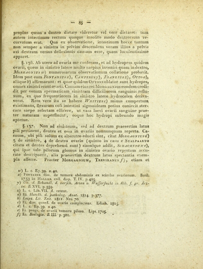 propius quam a dextro distare videretur vel vere distaret: tum autem intestinum* rectum quoque insolito modo dextrorsum re- curvatum erat. Qua ex observatione, intestinum hocce tantum non semper a sinistra in pelvim descendens veram illius a pelvis axi dextram versus dellexionis causam esse, quam luculentissime apparet. §. 136. Ab utero ad ovaria me conferam, et ad hydropem quidem ovarii, quem in sinistro latere multo saepius inveniri quam in dextro, Morgagnius w) numerosarum observationum collatione probavit. Idem post eum jFoivr^ivztrs-a:), Camperusj-), Frankiusz), Ottoo), aliiqueZ>) affirmarunt: et quae quidemOttonioblatae sunt hydropes, omnes sinistri erant ovarii. Causam eius rei INIorgagnius eundem credi- dit per venam spermaticam sinistram difficiliorem sanguinis reflu- xum, ex quo frequentiorem in sinistro latere hydrocelen deriva- verat. Rem vero ita se habere Whitiusc) minus compertum, existimans, ffexuram coli intestini sigmoideam potius coniecit ster- core saepe refertam efficere, ut vasa laevi ovarii sanguine prae- ter naturam superfluant, eoque hoc hydropi subeundo magis aptetur. §.137. Non ad sinistrum, sed ad dextrum praesertim latus pili pertinent, dentes et ossa in ovariis nonnunquam reperta. Ca- suum, ubi pili solum ex alterutro educti sint, citat MorgagniuscI) 5 de sinistro, 4 de dextro ovario (quinto in casu e Stalpaarto citato et dentes deprehensi sunt) simuique addit, Schacherum e)y qui ipse tale pilorum glomus in sinistro ovario repertum accu- rate descripserit, alia praesertim dextrum latus spectantia exem- pla aherre. Praeter Morgagnium, Treviranus f) , etiam et vi) L. c. Ep. 39, n.40. x) Fontaine diss. de tumore abdominis ex scirrho ovariorum. Basii. ^753 bi Haller coli. disp. T. IV. p.485- y) tJb. 'd. Behandl. d. verjch. Arten v. Wajferjucht in Abh. f. pr. Arz- te. XVI. p. 559. z) L. c. Lib. Vll. d. retent. a) Ei. Handh. d. patholog. Anat. 1814 P'377- b) Leipz. Lit. Zeit. igii- Nro. 70. c) Ei, diss. quaed. de ovario complectens. Edinb. I8l5- d) L. c. Ep. ^9. n 40. e) Ei. progr. de ovarii tumore piloso, Lips. I70K. f) Ei. Biologie. B. III. p. 301. *