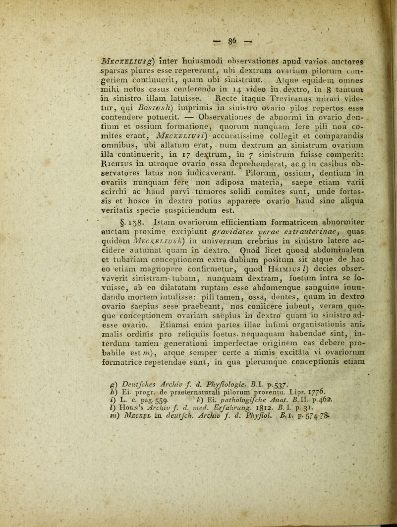inter liuiusmodi ohsei-vationes apud vanos auctore» sparsas plures esse repererunt, ubi dextram ovarium pilorum lon- geriem continuerit, quam ubi siiiistruui. Atque equidem omnes mihi notos casus conferendo in 14 video in , dextro, in 8 tantuin in sinistro illam latuisse. Recte itaque Treviranus mirari vide- tur, qui Bosjush) imprimis in sinistro ovario pilos repertos esse contendere potuerit. — Observationes de abnormi in ovario den- tium et ossium formatione, quorum nunquam fere pili non co- mites erant, Meckeliusi) accuratissime collegit et comparandis omnibus, ubi allatum erat, num dextrum an sinistrum oviarium illa continuerit, in 17 dei^trum, in 7 sinistrum fuisse comperit: Richius in utroque ovario ossa deprehenderat, ac 9 in casibus ob- servatores latus non indicaverant. Pilorum, ossium, dentium in ovariis nunquam fere non adiposa materia, saepe etiam varii scirrhi ac haud parvi tumores solidi comites sunt, unde fortas- sis et hosce in dextro potius apparere ovario haud sine aliqua veritatis specie suspiciendum est. / §. 158. Istam ovariorum efficientiam formatricem abnormiter auctam proxime excipiunt gravidates verae extrauterinae, quas quidem MECKELiusk) in univerjum crebrius in sinistro latere ac- cidere autumat quam in dextro. Quod licet quoad abdominalem et tubariam conceptionem extra dubium positura sit atque de hac eo etiam magnopere confirmetur, quod Heimius l) decies obser- vaverit sinistram-tubam, nunquam dextram, foetum intra se fo- vuisse, ab eo dilatatam ruptam esse abdomenque sanguine inun- dando mortem intulisse: pili tamen, ossa, dentes, quum in dextro ovario Saepius sese praebeant, nos coniicere iubent, veram quo- que conceptionem ovariam saepius in dextro quam in sinistro ad- esse ovario. Etiamsi enim partes illae infimi organisationis ani- malis ordinis pro reliquiis foetus, nequaquam habendae sint, in- terdum tamen generationi imperfectae originem eas debere pro- formatrice repetendae sunt, in qua plerumque conceptionis etiam fi) Deutfches Archiv f. d, Phyjiologie. 5.1. p. 537. h) Ei. progv. de praeternamrali pilorum proventu. Lip.c. 177^- i) L. c. pag. 559. A) Ei. pathologifche Anat. 5.11. p.462. V) Hor.n’s ArcJiiv f. d. med. Erjahrung. I8t2. 5.1. p-3^* m) Meckel iu deutjch. Archiv f. d. PhyJioL B, I. p- 574 78* MECXELTUSg)