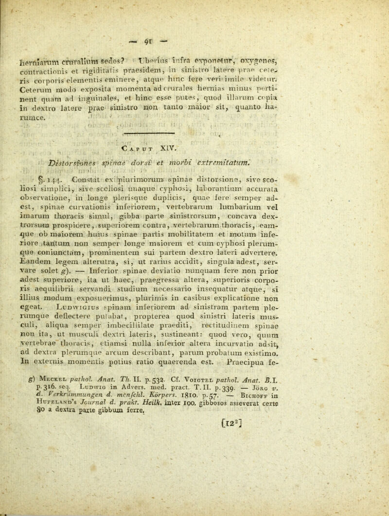 herniarum cntralumi sedes? Ubprias infra exponetur, o\y»enes, contractionis et rigiditatis praesidem, in sinistro latere prap cete- ris corporis elementis eminere, atque hinc fere veri imile videtur. Ceterum modo exposita momenta ad crurales hernias minus pe^rti- nent quam ad inguinales, et hinc esse putes, quod illarum cepia in dextro latere prae siniatro non. tanto maior sit, quanto ha- rumce. ' Caput XIV. Distorstones spinae dorsi: et morbi extremitatum'. '.I ' , - ■ §.144. Constat ex:iplurimoruin; «pinae distorsione, sive sco- liosi simplici, sive scciiosi unaque cyphosi, laborantium accurata observatione, in longe plerisqne duplicis, quae fere semper ad- est, spinae curvationis inferiorem, vertebrarum lumbarium vel imarum thoracis simul, gibba pai’te sinistrorsum, concava dex- trorsum prospicere, superiorem contra, vertebrarum thoracis, eam- que ob maiorem huius spinae partis mobilitatem et motum infe- riore )tahtum non semper longe maiorem et cum cyphosi plerum- que eoniunctam, prominentem sui partem dextro lateri advertere. Eandem legem alterutra, si, ut rarius accidit, singula adest, ser- vare solet g). — Inferior spinae deviatio nunquam fere non prior adest superiore, ita nt haec, praegressa altera, superioris corpo- ris aequilibrii servandi studium necessario insequatur atque, si illius modum exposuerimus, plurimis in casibus explicatione non egeat. Ludwigius spinam inferiorem ad sinistram partem ple- rumque deflectere puiabat, propterea quod sinistri lateris mus- culi, aliqua semper imbeciliilate praediti, rectitudinem spinae non ita, ut musculi dextri lateris, sustineant; quod vero, quum vertebrae thoracis, etiamsi nulla inferior altera incurvatio adsit, ad dextra plerumque arcum describant, parum probatum existimo. In externis momentis potius ratio quaerenda est. Praecipua fe- g) Meckel pathol Anat. Th.ll. p. 532. Cf. Voigtel pathol. Anat. B.l. p. 316. seq Ludwig in Advers. med. pract. T. II. p.339. — Jorg v. d. Verkriimmungen d. mcnfchl. Korpers. Igio. p-57- — Bichoff in Hufeland’s Journal d. prakt. Heilk, inter 100. gibbosos asseverat certe 80 a dextra parte gibbum ferre,