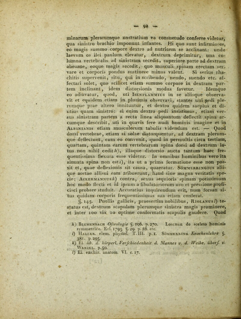 minarum plerarumque nostratium Ba consuetudo conferre videtur, qua sinistro brachio imponunt infantes. Hi quo sunt infirmiores, eo magis summo corpore dextro ad nutricem se acclinant: unde laevum os ilei paulum elevatur, dextrum deprimitur, una co- lumna vertebralis ad sinistram secedit, superiore parte ad dextram abeunte, eoque magis secedit, quo musculi spinam erectam ser- vare et corporis pondus sustinere minus valent. Si serius rha- chitis supervenit, situ, qui inscribendo, nendo, suendo etc. af- fectari solet, quo scilicet etiam summo corpore in dextram par- tem inclinant, idem distorsionis modus favetur. Idemque eo adiuvatur, quod, uti Isenflammius in se aliisque observa- vit et equidem etiam in plurimis observavi, stantes uni pedi ple- rumque prae altero innituntur, et dextro quidem saepius et di- utius quam sinistro: si enim dextro pedi insistimus, etiam ver- sus sinistram partem a recta linea aliquantum deflectit spina ar- cumque destribit, uti in quavis fere nudi hominis imagine et in Albixianis etiam musculorum tabulis videndum est. — Quod dorsi vertebrae, etiam si solae distorquentur, ad dextram plerum- que deflectunt, cum eo convenit, quod in permultis circa tertiam, quartam, quintam earum vertebrarum spina dorsi ad dextrum la- tus non nihil cedit/?), iliaque distorsio aucta tantum haec fre- quentissima flexura esse videtur. In omnibus liominibus vero ita sinuata spina non est/), ita ut a prima formatione esse non pos- sit et, quae deflexionis sit causa, quaeratur. Sommerringius alii- que aortae allisui eam tribuerunt, haud sine magna veritatis spe- cie: Ackermannus/c) contra, sexus sequioris spinam potissimum hoc modo flecti et id ipsum a fibulatoriorum usu et pressione profi- cisci probare studuit. Accuratius inquirendum erit, num forsan si- tus quidam corporis frequentissimus sua etiam conferat. §.145. Puellis gallicis, praesertim nobilibus, RiolaxusZ) te- status est, dextrum scapulam plerumque sinistra magis prominere, et inter 100 vix 10 optime conformatis scapulis gaudere. Quod h) Blumenbach OJieologie §. I06. p. 270. Loschge de sceleto hominis symmetrico. Eri. 1795. §-29. p. 86. etc. i) Haller. elem. physiol. T. lll. p. i. Sommerrino. Knochenlehre §. 38r. p.295. _ ^ . It) Ei. iib. d. kdrperl. T'erjchiedenheit d. Mannes v. d. kkeibe. iiberj. v. Wenzel. p.50. [) Ei. enchir. anatora. VI. c. I7.