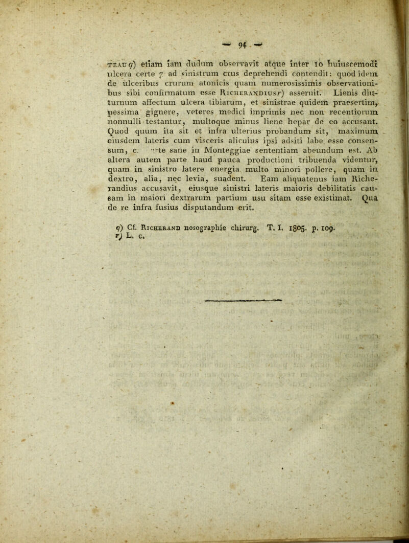 94.-* TEAU^) etiam lam ^uf3um observavit atque inter lo buluscemodi ulcera certe 7 ad sinistrum crus deprehendi contendit: quod idem de ulceribus crurum atonicis quam numerosissimis observationi- bus sibi confirmatum esse Richerandiust) asseruit. Lienis diu- turnum affectum ulcera tibiarum, et sinistrae quidem praesertim, pessima gignere, veteres medici imprimis nec non recentioriun nonnulli testantur, mulloque minus liene hepar de eo accusant. Quod quum ita sit et infra ulterius probandum sit, maximum eiusdem lateris cum visceris alicuius ipsi adsiti labe, esse consen- sum, c: ne sane in Monteggiae sententiam abeundum est. Ab altera autem parte haud pauca productioni tribuenda videntur, quam in sinistro latere energia, multo minori pollere, quam in dextro, alia, nec levia, suadent. Eam aliquatenus iam Riche- randius accusavit, eiusqtie sinistri lateris maioris debilitatis cau- sam in maiori dextrarum partium usu sitam esse existimat. Qua de re infra fusius disputandum erit. tj) Cf. Richerand nosographie chirurg, T. I. 1805. p. 109. r) L. c»