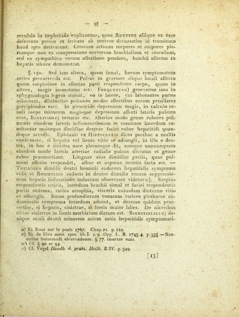 revulsio in nephritide explicantur, quos Ruttytjs aliique ex vase deferente presso et irritato ab uretere decussatim id transiente haud apte derivatvtnt. Ceterum artuum torpores et stupores ple- rumque non ex compressione nervorum brachialium et cruralium, sed ex sympathica eorum affectione pendere, brachii affectus in hepatis ulcere demonstrat. §. 150. Sed iam altera, quam innui, horum symptomatum series percurret da est. Puhus in graviore aliquo locali affectu quam saepissime in affectae pqrti respondente carpo, quam in altero, magis immutatus est; Fouquetusw) generalem imo in sphyguiologia legem statuit, eo in latere, cui laborantes partes adiaceant, distinctius pulsuum mc.dos affectibus earum peculiares pefcipiendos esse. In pleuritide depressum magis, in calculo re- nali saepe minorem magisque depressum affecti lateris pulsum esse, Bagliviusu) testatui- etc. Alterius modo genae rubores pulr monis eiusdem lateris inflammationem et vomicam interdum co- mitantur raaiorque dimidiae dextrae faciei rubor hepatitidi quan- doque accedit. Epi.staxis ex Hippocratis dicto posthac a multis confiimato, si hepatis vel lienis vitio se adiungit, in illo e dex- tra, in hoc e sinistra nare plerumque ,fit, eamque nonnunquam eiusdem modo lateiis arteriae radialis pulsus dicrotus et genae rubor praenuntiant. Linguae eius dimidiae partis, quae pul- moni affecto respondet, albae et asperae mentio facta est. — Thilexius dimidii dextri hominis sudorem hepatitidis symptoma vidit 'et Rommelius sudoris in dextro dimidio trunco suppressio- nem hepatis induratione inductam observasse videturSaepius respondentis cruris, interdum brachii simul et faciei respondentis partis oedema, rarius atrophia, visceris cuiusdam diuturno vitio se adiungit. Surae profundiorum venarum varices plethorae ab- dominalis symptoma interdum adsunt, et dextrae quidem prae- sertim, si hepatis, sinistrae, si lienis maior labes. De ulceribus tibiae sinistrae in lienis morbis iam dictum est. BiRxsTiELiusa:) de- nique oculi dextri minorem aciem notis hepatitidis symptomati- u) Ei. Essai sur le pouls 1767. Chap.2r. p. iio. v) Ei. de fibra motr. spec. lib. I. c. 9. Opp. L. B. 1745.4. P-335- — Non- nullae huiasmodi observationes. §.77. insertae sunt. w') Cf. g. 90 et 94. .c) Cf. Vogel Handh. d. prakt. Heilk. B. IV. p-349- [13] \ I