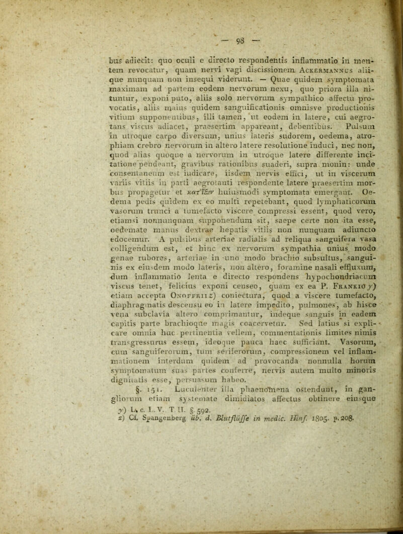 tem revocatur, quam nervi vagi discissionem. Ackermanxcs aiii- que nunquam nou insequi viderunt. — Quae quidem symptomata maximam ad pariem eodem nervorum nexu, quo priora ilia ni- tuntur, exponi puto, aliis solo nervorum sympathico affectu pro- vocatis, aliis maius quidem sanguificationis omnisve productionis vitium supponentibus, illi tamen, ut eodem in latere, cui aegro- tans viscus adiacet, praesertim appareant, debentibus. Pulsum in utroque carpo diversum, unius lateris sudorem, oedema, atro- phiam crebro nervorum in altero latere resolutione induci, nec non, quod alias quoque a nervorum in utroque latere differente inci- tatione'pehdeant, gravibus rationibus suaderi, supra moiiin: unde 'consentaneum est iudicare, iisdem nervis effici, ut iii viscerum variis vitiis iii parti aegrotanti respondente latere praesertim mor- bus propagetur et nat^KB,iv huiusmodi symptomata emergant. Oe- dema pedis quidem ex eo multi repetebant, quod lymphaticorum vasorum trunci a tumefacto viscere_ compressi essent, quod vero, etiamsi nonnunqnam supponendum sit, saepe certe non dta esse, oedemate manus dextrae hepatis vitiis non nunquam adiuncto edocemur. A pulsibus arteriae radialis ad reliqua sanguifera vasa colligendum est, et hinc ex nervorum sympathia unius modo genae rubores, ai’teriae in uno modo brachio subsultus, sangui- nis ex eiusdem modo lateris, non altero, foiamine nasali effluxum, dum inflammatio lenta e directo respondens hypochondriacum viscus tenet, felicius exponi censeo, quam ex ea P. Frankioj) etiam accepta Oxoffrii^) coniectura, quod a viscere tumefacto, diaphragiuatis descensu eo in latere impedito, pulmones, ah hisce vena subclavia altero comprimamur, indeque sanguis m eadem capitis parte brachioqae magis coacervetur. Sed latius si expli- care omnia huc pertinentia vellem, commentationis limites nimis transgressurus essem, ideoque pauca haec sufficiant. 'Vasorum, cum sanguiferorum, tum seriferorum, compressionem vel inflam- mationem interdum quidem ad provocanda nonnulla horum symptomatum suas partes confeiTe, nervis autem mullo minoris digniiatis esse, per.suasum habeo. §. 151. Luculenter illa phaenoffiena ostendunt, in gan- gliorum etiam systemate dimidiatos affectus obtinere eiusque pO U c. T..V. T IT. §.592. z) Cf. Sjjangenberg iib, d. Blutflujfe in medie. Hinf. 1805. p. 208-