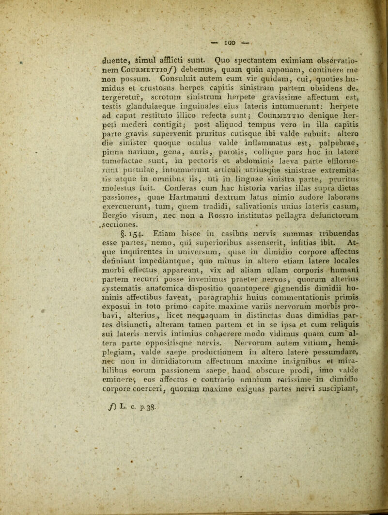 duente, simul afflicti sunt. Quo spectantem eximiam observatio- nem CouRMETxioy) debemus, quam quin apponam, continere me non possum. Consuluit autem eum vir quidam, cui, quoties hu- midus et crustosus herpes capitis sinistram partem obsidens de, tergeretur, scrotum sinistrum herpete gravissime affectum est, testis glandulaeque inguinales eius lateris intumuerunt: herpete ad caput restituto illico refecta suntj Courmettio denique her- peti mederi contigit; post aliquod tempus vero in illa capitis parte gravis supervenit pruritus cutisque ibi valde rubuit: altero die sinister quoque oculus valde inflammatus est, palpebrae, pinna narium, gena, auris, parotis, collique pars hoc in latere tumefactae sunt, in pectoris et abdominis laeva parte efflorue- runt pustulae, intumuerunt articuli utriusque sinistrae extremita- tis atque in omnibus iis, uti in linguae sinistra parte, pruritus molestus fuit. Conferas cum hac historia varias illas supra dictas passiones, quae Hartmanni dextrum latus nimio sudore laborans exercuerunt, tum, quem tradidi, salivationis unius lateris casum, Bergio visum, nec non a Rossio institutas pellagra defunctorum .sectiones. §. 154«. Etiam hisce in casibus nervis summas tribuendas esse partes, nemo, qui superioribus assenserit, infitias ibit. At- que inquirentes in Universum, quae in dimidio corpore affectus definiant impediantque, quo minus in altero etiam latere locales morbi effectus appareant, vix ad aliam ullam corporis humani partem recurri posse invenimus praeter nervos, quorum alterius systematis anatomica dispositio quantopere gignendis dimidii ho- minis affectibus faveat, paragraphis huius commentationis primis exposui in toto primo capite, maxime variis nervorum morbis pro- bavi, alterius, licet nequaquam in distinctas duas dimidias par-» tes disiuncli, alteram tamen partem et in se ipsa et cum reliquis sui lateris nervis intimius cohaerere modo vidimus quam cum^al- tera parte opposilisque nervis. Nervorum autem vitium, hemi- plegiam, valde saepe productionem in altero latere pessuradare, nec non in dimidiatorum affectuum maxime insignibus et mira- bilibus eorum passionem saepe haud obscure j)rodi, imo valde eminere^, eos affectus e contrario omnium rarissime in dimidio corpore coerceri, quorum maxime exiguas partes nervi suscipiant, /) L. c. p.38.