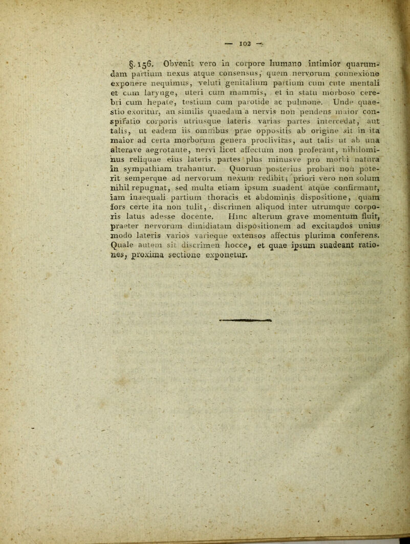 §. 156. Obvenit vero in corpore Iiumano Intimior quarum- dam partium nexus atque consensus, quem nervorum connexione exponere nequimus, veluti genitalium partium cum cute mentali et cum larynge, uteri cura mammis, et in statu morboso cere- bri cum hepate, testium cum parotide ac pulmone. Unde quae- stio exoritur, an similis quaedam a nervis non pendens maior con- spiratio corporis utriusque lateris varias partes intercedat, aut talis, ut eadem iis omnibus prae oppositis ab origine ^it in ita maior ad certa morborum genera proclivitas, aut talis ul ab una alterave aegrotante, nervi licet affectum non proferant, nihilomi- nus reliquae eius lateris partes plus ininusve pro morti natura in sympathiam trahantur. Quorum posterius probari non pote- rit semperque ad nervorum nexum redibit; priori vero non solum nihil repugnat, sed multa etiam ipsum suadent atque confirmant, iara inaequali partium thoracis et abdominis dispositione, quam fors certe ila non tulit, -discrimen aliquod inter utrumque corpo- ris latus adesse docente. Hinc alterum grave momentum fluit, praeter nervorum dimidiatam dispositionem ad excitapdos unius modo lateris varios varieque extensos affectus plurima conferens. Quale autem sit discrimen liocce, et quae ipsum suadeant ratiO” neS; proxima sectione exponetur.