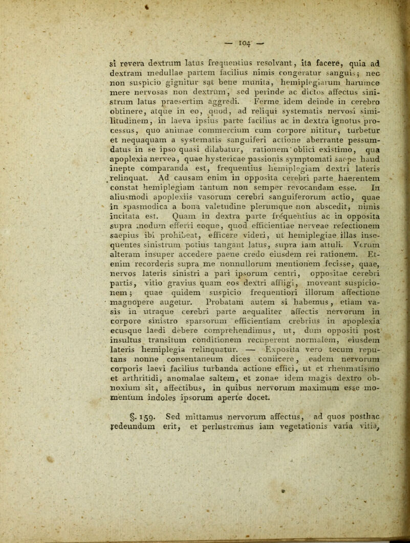 — 104 — si revera dextram latus frequentius resolvant, ita facere, quia ad dextram medullae partem facilius nimis congeratur sanguis 5 nec non suspicio gignitur sat bene munita, hemipleglarum hummce mere nervosas non dextrum, -sed perinde ac dictos affectus sini- strum latus praesertim aggredi. Ferme idem deinde in cerebro obtinere, atque in eo, quod, ad reliqui systematis nervosi simi- litudinem, in laeva ipsius parte facilius ac in dextra ignotus pro- cessus, quo animae commercium cum corpore nititur, turbetur et nequaquam a systematis sanguiferi actione aberrante pessum- datus in se ipso quasi dilabatur, rationem‘obiici existimo, qua apoplexia nervea, quae hystericae passionis symptomati saepe haud inepte comparanda est, frequentius hemiplegiam dextri lateris relinquat. Ad causam enim in opposita cerebri parte haerentem constat hemiplegiam tantum non semper revocandam esse. In aliusmodi apoplexiis vasorum cerebri sanguiferorum actio, quae in spasmodica a bona valetudine plerumque non abscedit, nimis incitata est. Quam in dextra parte frdquehtius ac in opposita supra modum efferri eoque, quod efficientiae nerveae refectionem saepius ibi prohibeat, efficere videri, ut hemiplegiae illas inse- quentes sinistrum potius tangant latus, supra iam attuli. Verum alteram insuper accedere paene credo eiusdem rei rationem. Et- enim recorderis supra me nonnullorum mentionem fecisse, quae, nervos lateris sinistri a pari ipsorum centri, oppositae cerebri partis, vitio gravius quam eos dextri affligi, moveant suspicio- nem ; quae quidem suspicio frequentiori illorum affectione magnopere augetur. Probatam autem si habemus, etiam va- sis in utraque cerebri parte aequaliter affectis nervorum in corpore sinistro sparsorum efficientiam crebrius in apoplexia ecusque laedi debere comprehendimus, ut, dum oppositi post insultus transitum conditionem recuperent normalem, eiusdem lateris hemiplegia relinquatur. — Exposita vero tecuin repu- tans nonne consentaneum dices coniicere, eadem nervorum corporis laevi facilius turbanda actione effici, ut et rheumatismo et arthritidi, anoraalae saltem, et zonae idem magis dextro ob- noxium sit, affectibus, in quibus nervorum maximum esse mo- mentum indoles ipsorum aperte docet. §.159. Sed mittamus nervorum affectus, ad quos posthac yedeundum erit, et perlustremus iam vegetationis varia vitia. j