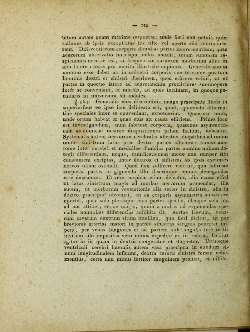 ; Tsltum autem quam maxime respueret: uncte fieri non potuit, quin, rationes ab ip,'is excogiialae liic illic vel aperte sibi toniradice- rent. Diifereiitiarum corporis dimidias partes iniercedenlium, quas aegrorum observatio hucusque nobis obtulit, totum summam re- spiciamus necesse est, si frequentiae variorum morborum alius m. alio latere causas pro meriio illustrare cupimus. Generale autem omnino esse debet ac in universi corporis constitutione positum hominis dextri et sinistri discrimen, quod eificere valuit, ut et partes in quoquo latere ad aegrotandum procliviores summopere inte'r se conveniant, et morbis, ad quos inclinantj in quoquo pe- culiaris ia universum sit indoles. §.164. Generalis eius discriminis imago praecipuis lineis in superioribus eo ipso iam delineata est, quod, quomodo differen- tiae speciales inter se conyeniant, exposuerim. Quaeintur nuiic, unde ortum habeat et quae eius sit causa efficiens. Primo loco est investiganduiti, num fabricae corporis, quatenus asymmetri- eam anatomicae nostrae disquisitiones palam faciunt, debeatur. Systematis autem nervorum cerebralis affectus idiopathici ad unum omnes sinistrum latus prae dextro potius afficiunt: tamen ana- tome inter cerebri et medullae dimidias paVtes omnino nullam de- tegit differentiam, neque, rainificationem~modo non semper sibi constantem excipias, inter dextros et sinistros ab ipsis exeuntes nervos ullam ostendit. Quod iam sufffcere videtur, quo fabricae corporis partes in gignendo illo discrimine omnes denegandas esse doceamur. Ut vero suspicio etiam deleatur, alia causa elfici ut latus sinistrum magis ad morbos nervorum propendat, illa autem, ut morborum vegetationis alia series in sinistro, alia irj. dextro praecipue obveniat, in ea corporis asymmetria subsistere oportet, quae sola plerasque eius partes spectat, ideoque sola hic ad nos attinet, eo.que magis, quum a multis ad exponendas spe- ciales nonnullas differentias adhibita sit. Aortae laevum, vena- rum cavarum dextrum situm intelligo, quo fieri dicitur, ut per breviores arterias maiori in partes sinistras sanguis penetret im- petu, per venas lojigiores et ad partem sub •angulis fere rectis invicem sibi impositas vero minus expedite'ex iis redeat, facilius igitur in iis quam in dextris congeratur et stagnetur. Utriusque •ventriculi cerebri lateralis autem vasa praecipua in eundum si- num longitudinalem influunt, dbxtra carotis sinistra forsan vehe- mentius, certe non minus fortiter sanguinem proiioit, et nihilo-