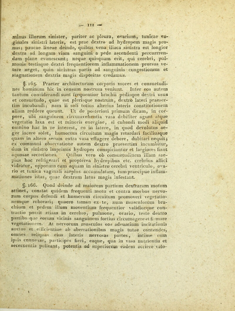 minus illorum sinister, pariter ac pleura, ovarium, tunicae va'-- giuales sinistri lateris, est prae dextro ad hydropem magis pro- nus; paucae lineae deinde, quibus vena iliaca sinistra est longior dextra ad longam viam sanguini a pede ascendenti percurrren- dam plane evanescunt; neque quisquam erit, qui cerebri, pul- monis testisque dextri freqiientiorem inflammationem prorsus ve- tare neget, quin sinistras partis ad sanguinis congestionem et stagnationem dextris magis dispositas credamus. §.165. Praeter architecturam corporis mores et consuetudi- nes hominum hic in censum nostrum veniunt. Inter eos autem tantum considerandi sunt frequentior brachii pedisqne dextri usus et consuetudo, quae est plerisque nostrum, dextro lateri praeser- tim incubandi; nam ii soli totius alterius lateris constitutionem aliam reddere queunt. Ut de posteriori primum dicam, in cor- pore, ubi sanguinem circumvehentia vasa debiliter agunt atque vegetatio laxa est et minoris energiae, si cubandi modi aliquid omnino hac in re interest, eo in latere, in quod devolutus ae- ger iacere solet, humorum circuitum magis retardari facilius'que quam in altero serum extra vasa'effugere debere, dubitari nequit; ex communi observatione autem dextro praesertim incumbitur, dum in sinistro imprimis hydropes conspiciantur et lar^jioves fiant aquosae secretiones. Quibus vero ob consuetudinem illam sae- pius hoc refrigerari et propterea hydropibus etc. crebrius affici Videatur, opponam cum aquam in sini-stro'cerebri ventriculo, ova- rio et tunica vaginali saepius accumulatam, tum praecipue inflam- mationes istas, quae dextrum latus magis infestant. §. 166. Quod deinde ad maiorem partium dextrarum motum attinet, constat quidem frequenti motu et centra morbos nervo- rum corpus defendi et humorum Circuitum promoveri vegetatio- nemque roborari; quaero taman ex te, nuin musculorum bra- chium et pedem illum moventium frequentior validiorque con- tractio possit etiam in cerebio, pulmone, ovaiio, teste dextro partibii que eorum vicinis sanguinem fortius circumagere et fi unare vegetationem. At nervorum musculos eos adeuntium incitationis auctae et eifleientiae ab aberrationibus magis tutae contendes, omnes reliquas eius lateris nervosas partes, intime cum ipsis connexas, paiticipes fieri, eaque, qua in vasa nut^rientia et secernentia poiieant, potentia ad superiorem eadem acciere valo-