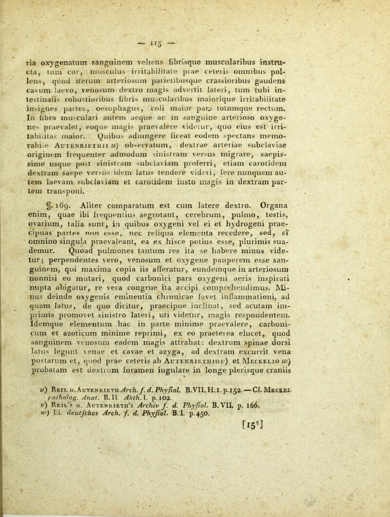 lia oxygenatum sanguinem vehens fibrisque muscularibus instru- cta, tuiu cor, musculus irritabilitate prae ceteris omnibus pol- lens, qnod iterum arteriosum parietibusque crassioribus gaudens ca\um laevo, venosum dextro magis advertit lateri, tum tubi in- testinali^ robustioribus fibris muscularibus maiorique irritabilitate insignes partes, oesophagus, coli maior par.s totumque rectum. In fibra musculari autem aeque ac in sanguine arterioso oxyge- nes praevalet, eoque magis praevalere videtur, quo eius est irri- tabilitas maior. Quibus admngere liceat eodem spectans memo- rabile Autenriethji ii) observatum, dextrae arteriae subclaviae originem frequenter admodum sinistram versus migrare, saepis- sime usque post sinistiam subclaviam proferri, etiam caiotidem dextram saepe versus idem latus tendere videri, fere nunquam au- tem laevam subclaviam et carotidem iusto magis in dextram par- tem transponi. §. 169. Aliter comparatum est cum latere dextro. Organa enim, quae ibi frequentius aegrotant, cerebrum, pulmo, testis, ovarium, talia sunt, in quibus oxygeni vel ei et hydrogeni prae- cipuas partes nnn esse, nec reliqua elementa recedere, sed, si' omnino singula praevaleant, ea ex hisce potius esse, plurimis sua- demur. Quoad pulmones tantum res ita se habere minus vide- tur; perpendentes vero, venosum et oxygene pauperem esse san- guinem, qui maxima copia iis afferatur, eundejnque in arteriosum nonnisi eo mutari, quod carbonici pars oxygeni aeris inspirati nupta abigatur, re vera congrue ita accipi comprehendimus. JMi- nus deinde oxygenis eminentia chronicae favet inflammationi, ad quam latus, de quo dicitur, praecipue inclinat, sed acutam im- primis promovet sinistro lateii, uti videtur, magis respoudentein. Idemque elementum bac in parte minime praevalere, carboni- cum et azolicnm minime reprimi, ex eo praeteiea elucet, quod sanguinem venosum eadem magis attrahat: dextrum spinae dorsi latus legunt venae et cavae et azyga, ad dextram excurrit vena portarum et, quod prae ceteris ab Autenriethiou) et Meckelio m;) probatam est dextium foramen iugulare in longe plerisque craniis u) ReIL M. AuTENRIETHy^rc/i.y. d. P/?y/zQZ, B.yil. H.i. p.152. — Cf. MeCKEIi fatholog. j^nat. B.Il Abth.l. p. 102. v) Reil's u. Autenrieth’s Archiv f. d. Phyjiol. B. VIL p. 166. w) Ei. deutjches Arch. f, d. Phyjiol. B,I. p-450.