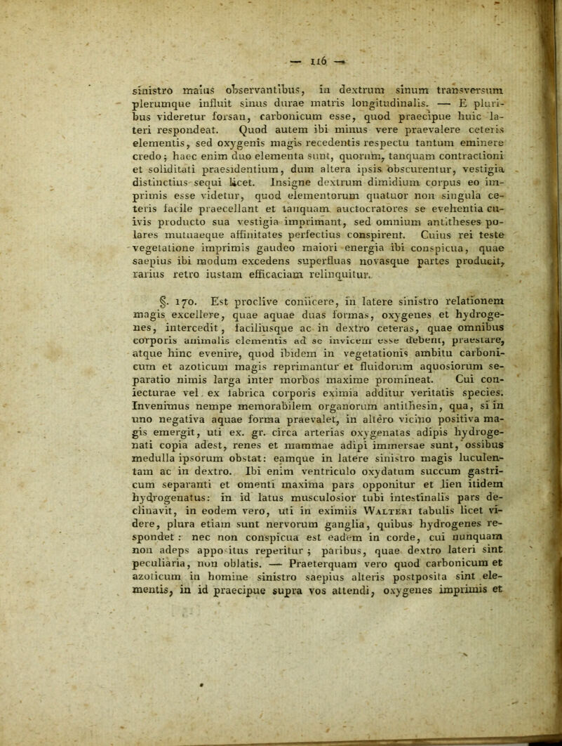 1x6 sinistro malas oTrservantibus, ia dextrum sinum transversum plerumque influit sinus durae matris longitudinalis. — E pluri- bus videretur forsan, carbonicum esse, quod praecipue huic la- teri respondeat. Quod autem ibi minus vere praevalere ceteiis elementis, sed oxygenis magis recedentis respectu tantum eminere credo f haec enim duo elementa sunt, quorum, tancjuam contractioni et soliditati praesidentium, dum altera ipsis obscurentur, vestigia distinctius sequi licet. Insigne dextrum dimidium corpus eo im- primis esse videtur, quod elementorum qnatuor non singula ce- teris facile praecellant et tanquam auctocratores se evehentia cu- ivis producto sua vestigia imprimant, sed omnium antltheses po- lares mutuaeque affinitates perfectius conspirent. Cuius rei teste vegetatione imprimis gaudeo maiori energia ibi conspicua, quae saepius ibi modum excedens superfluas novasque partes producit, rarius retro iustara efficaciam relinquitur. §. 170. Est proclive coniicere, iii latere sinistro relationem magis excellere, quae aquae duas formas, oxygenes et hydroge- nes, intercedit, faciliusque ac in dextro ceteras, quae omnibus corporis animalis clementis ad se invicem esse debern, praestare, atque hinc evenire, quod ibidem in vegetationis ambitu carboni- cnm et azoticum magis reprimantur et fluidorum aquosiorum se- paratio nimis larga inter morbos maxime promineat. Cui con- fecturae vel ex tabrica corporis eximia additur veritatis species. Invenimus nempe memorabilem organorum antilliesin, qua, si in uno negativa aquae forma praevalet, in altero vicino positiva ma- gis emergit, uti ex. gr. circa arterias oxygenatas adipis hydroge- nati copia adest, renes et mammae adipi immersae sunt,‘ossibus medulla ipsorum obstat: eamque in latere sinistro magis luculen- tam ac in dextro. Ibi enim ventriculo oxydatum succum gastri- cum separanti et omenti maxima pars opponitur et Jien itidem hydx’ogenatus: in id latus musculosior tubi intestinalis pars de- clinavit, in eodem vero, uti in eximiis Walteri tabulis licet \d- dere, plura etiam sunt nervorum ganglia, quibus hydrogenes re- spondet ; nec non conspicua est eadem in corde, cui nunquam non adeps appo itus reperitur ; paribus, quae dextro lateri sint peculiaria, non oblatis. —- Praeterquam vero quod carbonicum et azoticum in homine sinistro saepius alteris postposita sint ele- mentis, in id praecipue supra vos attendi, o.vygenes imprimis et 9