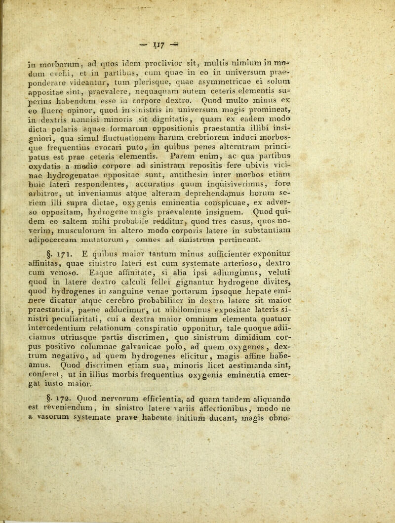 in morLornm, ad quos idem proclivior sit, multis nimium in mo* dum evehi, et in partibus, cum quae in eo in universum prae- ponderare videantur, tum plerisque, quae asymmetricae ei solum appositae sint, praevalere, nequaquam autem ceteris elementis su- perius habendum esse iu corpore dextro. Quod multo minus ex eo fluere opinor, quod in sinistris in universum magis promineat, in dextris nonnisi minoris sit dignitatis, quam ex eadem modo dicta polaris aquae formarum oppositionis praestantia illibi insi- gniori, qua simul fluctuationem harum crebriorem induci morbos- que frequentius evocari puto, in quibus penes alterutram princi- patus est prae ceteris elementis. Parem enim, ac qua partibus oxydatis a madio corpore ad sinistram repositis fere ubivis vici- nae hydrogenatae oppositae sunt, antithesin inter morbos etiam huic lateri respondentes, accuratius quum inquisiverimus, fore arbitror, ut inveniamus atque alteram deprehendamus horum se- riem illi supra dictae, oxygenis eminentia conspicuae, ex adver- so oppositam, hydrogene magis praevalente insignem. Quod qui- dem eo saltem mihi probabile redditur, quod tres casus, quos no- verim, musculorum in altero modo corporis latere in substantiam adipoceream mutatoriuu , omnes ad sinistrum pertineant. §. 171. E quibus maior tantum minus sufficienter exponitur affinitas, quae sinistro lateri est cum systemate arterioso, dextro cum venoso. Eaque affinitate, si alia ipsi adiungimus, veluti quod in latere dextro calculi fellei gignantur hydrogene divites, quod hydrogenes in sanguine venae portarum ipsoque hepate emi- nere dicatur atque cerebro probabiliter in dextro latere sit maior praestantia, paene adducimur, ut nihilominus expositae lateris si- nistri peculiaritati, cui a dextra maior omnium elementa quatuor intercedentium relationum conspiratio opponitur, tale quoque adii- ciamus utriusque partis discrimen, quo sinistrum dimidium cor- pus positivo columnae galvanicae pofo, ad quem oxy genes , dex- trum negativo, ad quem hydrogenes elicitur, magis affine habe- amus. Quod discrimen etiam sua, minoris licet aestimanda sint, conferet, ut in illius morbis frequentius oxygenis eminentia emer- gat iusto maior. §. 172. Quod nervorum efficientia, ad quam tandem aliquando est reveniendum, in sinistro latere variis affectionibus, modo ne a vasorum systemate prave habente initium ducant, magis obno-