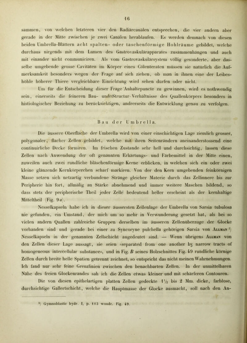 sammen, von welchen letzteren vier den Radiärcanälen entsprechen, die vier andern aber gerade in der Mitte zwischen je zwei Canälen herablaufen. Es werden demnach von diesen beiden ümbrella-Blättern acht spalten- oder taschenförmige Hohlräume gebildet, welche durchaus nirgends mit dem Lumen des Gastrovaskulärapparates Zusammenhängen und auch mit einander nicht communiciren. Als vom Gastrovaskulärsystem völlig gesonderte, aber das- selbe umgebende grosse Cavitäten im Körper eines Cölenteraten müssen sie natürlich die Auf- merksamkeit besonders wegen der Frage anf sich ziehen, ob man in ihnen eine der Leibes- höhle höherer Thiere vergleichbare Einrichtung wird sehen dürfen oder nicht. Um für die Entscheidung dieser Frage Anhaltepuncte zu gewinnen, wird es nothwendig sein, einerseits die feineren Bau- undüStructur-Verhältnisse des Quallenkörpers besonders in histiologischer Beziehung zu berücksichtigen, andrerseits die Entwicklung genau zu verfolgen. Bau der ü m b r e 11 a. Die äussere Oberfläche der ümbrella wird von einer einschichtigen Lage ziemlich grosser, polygonaler, flacher Zellen.gebildet, welche mit ihren Seitenrändern aneinanderstossend eine continuirliche Decke formiren. Im frischen Zustande sehr hell und durchsichtig, lassen diese Zellen nach Anwendung der oft genannten Erliärtungs- und Färbemittel in der Mitte einen, zuweilen auch zwei rundliche bläschenförmige Kerne erblicken, in welchen sich ein oder zwei kleine glänzende Kernkörperchen scharf markiren. Von der den Kern umgebenden feinkörnigen Masse setzen sich netzartig verbundene Stränge gleicher Materie durch das Zellinnere bis zur Peripherie hin fort, allmälig an Stärke abnehmend und immer weitere Maschen bildend, so dass stets der peripherische Theil jeder Zelle bedeutend heller erscheint als der kernhaltige Mitteltheil (Fig. 9ö). Nesselkapselu habe ich in dieser äussersten Zellenlage der Ümbrella von Sarsia tubulosa nie gefunden, ein Umstand, der mich um so mehr in Verwunderung gesetzt hat, als bei so vielen andern Quallen zahlreiche Gruppen derselben im äusseren Zellenüberzuge der Glocke vorhanden sind und gerade bei einer zu Syncoryne pulchella gehörigen Sarsia von Allman Nesselkapseln in der genannten Zellschicht augedeutet sind. — Wenn übrigens Allman von den Zellen dieser Lage aussagt, sie seien »separated from one another by narrow tracts of homogeneous intercellular substance«, und in Fig. jß seines Holzschnittes Fig. 49 rundliche körnige Zellen durch breite helle Spatien getrennt zeichnet, so entspricht das nicht meinen Wahrnehmungen. Ich fand nur sehr feine Grenzlinien zwischen den benachbarten Zellen. In der unmittelbaren Nähe des freien Glockenrandes sah ich die Zellen etwas kleiner und mit schärferen Contouren. Die von diesen epithelartigen platten Zellen gedeckte 1V2 bis 2 Mm. dicke, farblose, durchsichtige Gallertschicht, welche die Hauptmasse der Glocke ausmacht, soll nach den An- 9 Gymnoblastic hydr. I, p. 113 woodc. Fig. 49.
