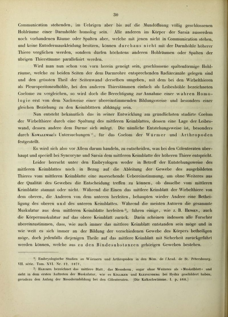 Communication stehenden, im Uebrigen aber bis auf die .Mundötfnung völlig geschlossenen Hohlräume einer Darmhöhle homolog sein. Alle anderen im Körper der Sarsia ausserdem noch vorhandenen Räume oder Spalten aber, welche mit jenen nicht in Communication stehen, und keine Entodermauskleidung besitzen, können durchaus nicht mit der Darmhöhle höherer Thiere verglichen werden, sondern dürfen höchstens anderen Hohlräumen oder Spalten der übrigen Thierstämme parallelisirt werden. Wird man nun schon von vorn herein geneigt sein, geschlossene spaltenförmige Hohl- räume, welche zu beiden Seiten der dem Darmrohre entsprechenden Radiärcanäle gelegen sind und den grössten Theil der Seiten wand derselben umgeben, mit dem bei den Wirbelthieren als Pleuroperitonealhöhle, bei den anderen Thierstämmen einfach als Leibeshöhle bezeichneten Coelome zu vergleichen, so wird doch die Rerechtigung zur Annahme einer wahren Homo- logie erst von dem Nachweise einer übereinstimmenden Rildungsweise und besonders einer gleichen Beziehung zu den Keimblättern abhängig sein. Nun entsteht bekanntlich das in seiner Entwicklung am gründlichsten studirte Coelom der Wirbelthiere durch eine Spaltung des mittleren Keimblattes, dessen eine Lage der Leibes- wand, dessen andere dem Darme sich anlegt. Die nämliche Entstehungsweise ist, besonders durch Kowalewski’s Untersuchungen*), für das Coelom der Würmer und Arthropoden festgestellt. Es wird sich also vor Allem darum handeln, zu entscheiden, was bei den Cölenteraten über- haupt und speciell bei Syncoryne und Sarsia dem mittleren Keimblatte der höheren Thiere entspricht. Leider herrscht unter den Embryologen weder in Betreff der Entstehungsweise des mittleren Keimblattes noch in Bezug auf die Ableitung der Gewebe des ausgebildeten Thieres vom mittleren Keimblatte eine ausreichende Uebereinstimmung, um ohne Weiteres aus der Qualität des Gewebes die Entscheidung treffen zu können, ob dasselbe vom mittleren Keimblatte stammt oder nicht. Während die Einen das mittlere Keimblatt der Wirbelthiere von dem oberen, die Anderen von dem unteren herleiten, behaupten wieder Andere eine Bethei- ligung des oberen und des unteren Keimblattes. Während die meisten Autoren die gesummte Muskulatur aus dem mittleren Keimblatte herleitend), führen einige, wie z. B. Hensen, auch die Körpermuskulatur auf das obere Keimblatt zurück. Darin scheinen indessen alle Forscher übereinzustimmen, dass, wie auch immer das mittlere Keimblatt entstanden sein möge und in wie weit es sich immer an der Bildung der verschiedenen Gewebe des Körpers betheiligen möge, doch jedenfalls diejenigen Theile auf das mittlere Keimblatt mit Sicherheit zurückgeführt werden können, welche aus zu den Bindesubstanzen gehörigen Geweben bestehen. *) Embryologische Studien an Würmern und Arthropoden in den Mein, de l’Acad. de St. Petersbourg. VII. Serie. Tom. X\T. Nr. 12. 1871. 2) Haeckel bezeichnet das mittlere Blatt, das Mesoderm, sogar ohne Weiteres als »Muskelblatt« und sieht in dem ersten Auftreten der Muskulatur, wie es Kölliker und Klei.nenberg bei Hydra geschildert haben, geradezu den Anfang der Me.sodermbildung bei den Cölenteraten. (Die Kalkschw'amrae. I. p. 468.)