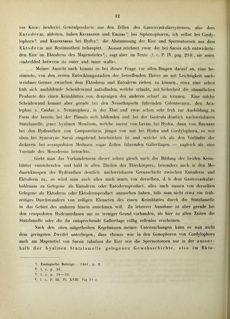 VON Koch« beiderlei Genitalproducte aus den Zellen des Gastrovaskularsystemes, also dem Entoderin, ableiten, haben Keferstein und Ehlers’) bei Siphonophoren, ich selbst bei Cordy- lophora-) und Kleinenberg bei Hydra die Abstammung der Eier und Spermatozoen aus dem Ektoderm mit Bestimmtheit behauptet. Agassiz zeichnet zwar die bei Sarsia sich entwickeln- den Eier im Ektoderm des iMagenstieles^), sagt aber im Texte (I. c. P. IV. pag. 210), sie seien »imbedded between its outer and inner walls«. Meiner Ansicht nach kommt es bei dieser Frage vor allen Dingen darauf an, eine be- stimmte, von den ersten Entwiklungsstadien der betretfenden Thiere an mit Leichtigkeit nach- weisbare Grenze zwischen dem Ektoderm und Entoderm ziehen zu können, etwa eine schon früh sich ausbildende Scheidewand aufzufinden, welche erlaubt, mit Sicherheit die sämmtlichen Producte des einen Keimblattes von denjenigen des anderen scharf zu trennen. Eine solche Scheidewand kommt aber gerade bei den Nesselkapseln führenden Cölenteraten, den Aca- lephae s. Cnidae s. Nematophora, in der That und zwar schon sehr früh zur Ausbildung in Form der bereits bei der Planula sich bildenden und bei der Gastrula deutlich nachweisbaren Stützlamelle, jener hyalinen [Membran, welche zuerst von Leydig bei Hydra, dann von Reichert bei den Hydranthen von Campanularia, jüngst von mir bei Hydra und Cordylophora, so wie oben bei Syncoryne Sarsii eingehend beschrieben ist und welche ich als den Vorläufer der dickeren bei acraspedoten Medusen sogar Zellen führenden Gallertlagen — zugleich als eine Vorstufe des ;Mesoderms betrachte. Giebt man das Vorhandensein dieser schon gleich nach der Bildung der beiden Keim- blätter entstehenden und bald in allen Theilen des Thierkörpers, besonders auch in den Me- dusenknospen der Hydranthen deutlich nachweisbaren Grenzschicht zwischen Entoderm und Ektoderm zu, so wird man auch alles nach innen von derselben, d. h. dem Gastrovaskular- hohlraum zu Gelegene als Entoderm oder Entodermproduct, alles nach aussen von derselben Gelegene als Ektoderm oder Ektodermproduct anzusehen haben, falls man nicht etwa ein früh- zeitiges Durchwandern von zelligen Elemeten des einen Keimblattes durch die Stützlamelle in das Gebiet des anderen hinein annehmen will. Zu letzterer Annahme ist aber gerade bei den craspedoten Hydromedusen um so weniger Grund vorhanden, als hier zu allen Zeiten die Stützlamelle oder die ihr entsprechende Gallertlage völlig zellenlos erscheinen. Nach den oben mitgetheilten Ergebnissen meiner Untersuchungen kann es nun nicht dem geringsten Zweifel unterliegen, dass ebenso wie in den Gonophoren von Cordylophora auch am Magenstiel von Sarsia tubulosa die Eier wie die Spermotozoen nur in der ausser- halb der hyalinen Stützlamelle gelegenen Ge websschichte, also im Ekto- ’) Zoologische Beiträge. 1861. p. 2. 2) I. c. p. 36. 2) 1. c. p. 30—32. *] 1. c. P. III. PI. XVIII. Fig 21 a.