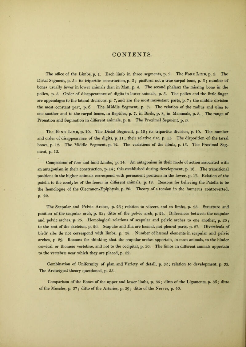 CONTENTS. The office of the Limbs, p. 1. Each limb in three segments, p. 2. The Fore Limb, p. 3. The Distal Segment, p. 3 ; its tripartite construction, p. 3 ; pisiform not a true carpal bone, p. 3 ; number of bones usually fewer in lower animals than in Man, p. 4. The second phalanx the missing bone in the pollex, p. 5. Order of disappearance of digits in lower animals, p. 5. The pollex and the little finger are appendages to the lateral divisions, p. 7, and are the most inconstant parts, p. 7; the middle division the most constant part, p. 6. The Middle Segment, p. 7- The relation of the radius and ulna to one another and to the carpal bones, in Reptiles, p. 7, in Birds, p. S, in Mammals, p. 8. The range of Pronation and Supination in different animals, p. 9. The Proximal Segment, p. 9. The Hind Limb, p. 10. The Distal Segment, p. 10; its tripartite division, p. 10. The number and order of disappearance of the digits, p. 11; their relative size, p. 11. The disposition of the tarsal bones, p. 12. The Middle Segment, p. 12. The variations of the fibula, p. 13. The Proximal Seg- ment, p. 13. Comparison of fore and hind Limbs, p. 14. An antagonism in their mode of action associated with an antagonism in their construction, p. 14; this established during development, p. 16. The transitional positions in the higher animals correspond with permanent positions in the lower, p. 17. Relation of the patella to the condyles of the femur in different animals, p. 18. Reasons for believing the Patella to be the homologue of the Olecranon-Epiphysis, p. 20. Theory of a torsion in the humerus controverted, p. 22. The Scapular and Pelvic Arches, p. 23; relation to viscera and to limbs, p. 23. Structure and position of the scapular arch, p. 23; ditto of the pelvic arch, p. 24. Differences between the scapular and pelvic arches, p. 25. Homological relations of scapular and pelvic arches to one another, p. 25; to the rest of the skeleton, p. 26. Scapulae and Ilia are haemal, not pleural parts, p. 27. Diverticula of birds’ribs do not correspond with limbs, p. 28. Number of haemal elements in scapular and pelvic arches, p. 29. Reasons for thinking that the scapular arches appertain, in most animals, to the hinder cervical or thoracic vertebrae, and not to the occipital, p. 30. The limbs in different animals appertain to the vertebrae near which they are placed, p. 32. Combination of Uniformity of plan and Variety of detail, p. 32; relation to development, p. 33. The Archetypal theory questioned, p. 33. Comparison of the Bones of the upper and lower limbs, p. 35; ditto of the Ligaments, p. 36 ; ditto of the Muscles, p. 37; ditto of the Arteries, p. 39 ; ditto of the Nerves, p. 40.