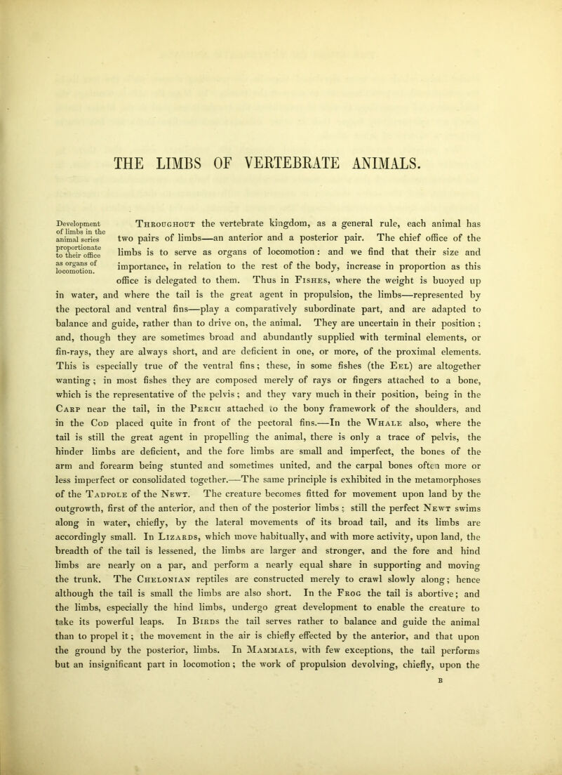 THE LIMBS OF VERTEBRATE ANIMALS. Throughout the vertebrate kingdom, as a general rule, each animal has two pairs of limbs—an anterior and a posterior pair. The chief office of the limbs is to serve as organs of locomotion : and we find that their size and importance, in relation to the rest of the body, increase in proportion as this office is delegated to them. Thus in Fishes, where the weight is buoyed up in water, and where the tail is the great agent in propulsion, the limbs—represented by the pectoral and ventral fins—play a comparatively subordinate part, and are adapted to balance and guide, rather than to drive on, the animal. They are uncertain in their position ; and, though they are sometimes broad and abundantly supplied with terminal elements, or fin-rays, they are always short, and are deficient in one, or more, of the proximal elements. This is especially true of the ventral fins; these, in some fishes (the Eel) are altogether wanting; in most fishes they are composed merely of rays or fingers attached to a bone, which is the representative of the pelvis ; and they vary much in their position, being in the Carp near the tail, in the Perch attached to the bony framework of the shoulders, and in the Cod placed quite in front of the pectoral fins.—In the Whale also, where the tail is still the great agent in propelling the animal, there is only a trace of pelvis, the hinder limbs are deficient, and the fore limbs are small and imperfect, the bones of the arm and forearm being stunted and sometimes united, and the carpal bones often more or less imperfect or consolidated together.—The same principle is exhibited in the metamorphoses of the Tadpole of the Newt. The creature becomes fitted for movement upon land by the outgrowth, first of the anterior, and then of the posterior limbs.: still the perfect Newt swims along in water, chiefly, by the lateral movements of its broad tail, and its limbs are accordingly small. In Lizards, which move habitually, and with more activity, upon land, the breadth of the tail is lessened, the limbs are larger and stronger, and the fore and hind limbs are nearly on a par, and perform a nearly equal share in supporting and moving the trunk. The Chelonian reptiles are constructed merely to crawl slowly along; hence although the tail is small the limbs are also short. In the Frog the tail is abortive; and the limbs, especially the hind limbs, undergo great development to enable the creature to take its powerful leaps. In Birds the tail serves rather to balance and guide the animal than to propel it; the movement in the air is chiefly effected by the anterior, and that upon the ground by the posterior, limbs. In Mammals, with few exceptions, the tail performs but an insignificant part in locomotion ; the work of propulsion devolving, chiefly, upon the Development of limbs in the animal series proportionate to their office as organs of locomotion. B