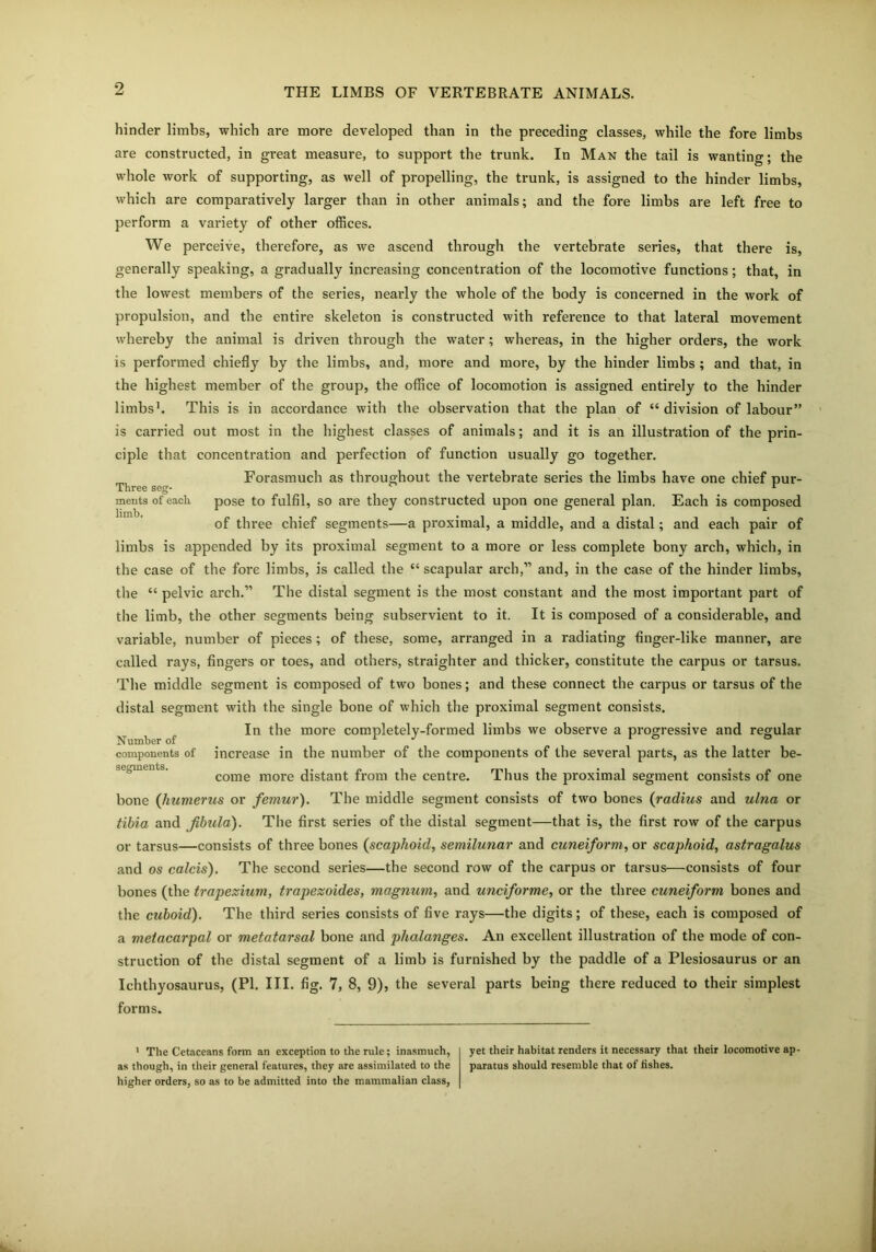 hinder limbs, which are more developed than in the preceding classes, while the fore limbs are constructed, in great measure, to support the trunk. In Man the tail is wanting; the whole work of supporting, as well of propelling, the trunk, is assigned to the hinder limbs, which are comparatively larger than in other animals; and the fore limbs are left free to perform a variety of other offices. We perceive, therefore, as we ascend through the vertebrate series, that there is, generally speaking, a gradually increasing concentration of the locomotive functions; that, in the lowest members of the series, nearly the whole of the body is concerned in the work of propulsion, and the entire skeleton is constructed with reference to that lateral movement whereby the animal is driven through the water; whereas, in the higher orders, the work is performed chiefly by the limbs, and, more and more, by the hinder limbs ; and that, in the highest member of the group, the office of locomotion is assigned entirely to the hinder limbs’. This is in accordance with the observation that the plan of “division of labour” is carried out most in the highest classes of animals; and it is an illustration of the prin- ciple that concentration and perfection of function usually go together. Forasmuch as throughout the vertebrate series the limbs have one chief pur- Three seg- ^ 1 ments of each pose to fulfil, so are they constructed upon one general plan. Each is composed of three chief segments—a proximal, a middle, and a distal; and each pair of limbs is appended by its proximal segment to a more or less complete bony arch, which, in the case of the fore limbs, is called the “ scapular arch,” and, in the case of the hinder limbs, the “ pelvic arch.” The distal segment is the most constant and the most important part of the limb, the other segments being subservient to it. It is composed of a considerable, and variable, number of pieces; of these, some, arranged in a radiating finger-like manner, are called rays, fingers or toes, and others, straighter and thicker, constitute the carpus or tarsus. The middle segment is composed of two bones; and these connect the carpus or tarsus of the distal segment with the single bone of which the proximal segment consists. In the more completely-formed limbs we observe a progressive and regular Number of r J v ° ° components of increase in the number of the components of the several parts, as the latter be- come more distant from the centre. Thus the proximal segment consists of one bone (humerus or femur). The middle segment consists of two bones (radius and ulna or tibia and fibula). The first series of the distal segment—that is, the first row of the carpus or tarsus—consists of three bones (scaphoid, semilunar and cuneiform, or scaphoid, astragalus and os calcis). The second series—the second row of the carpus or tarsus—consists of four bones (the trapezium, trapezoides, magnum, and unciforme, or the three cuneiform bones and the cuboid). The third series consists of five rays—the digits; of these, each is composed of a metacarpal or metatarsal bone and phalanges. An excellent illustration of the mode of con- struction of the distal segment of a limb is furnished by the paddle of a Plesiosaurus or an Ichthyosaurus, (PI. III. fig. 7, 8, 9), the several parts being there reduced to their simplest forms. 1 The Cetaceans form an exception to the rule; inasmuch, as though, in their general features, they are assimilated to the higher orders, so as to be admitted into the mammalian class, yet their habitat renders it necessary that their locomotive ap paratus should resemble that of fishes.