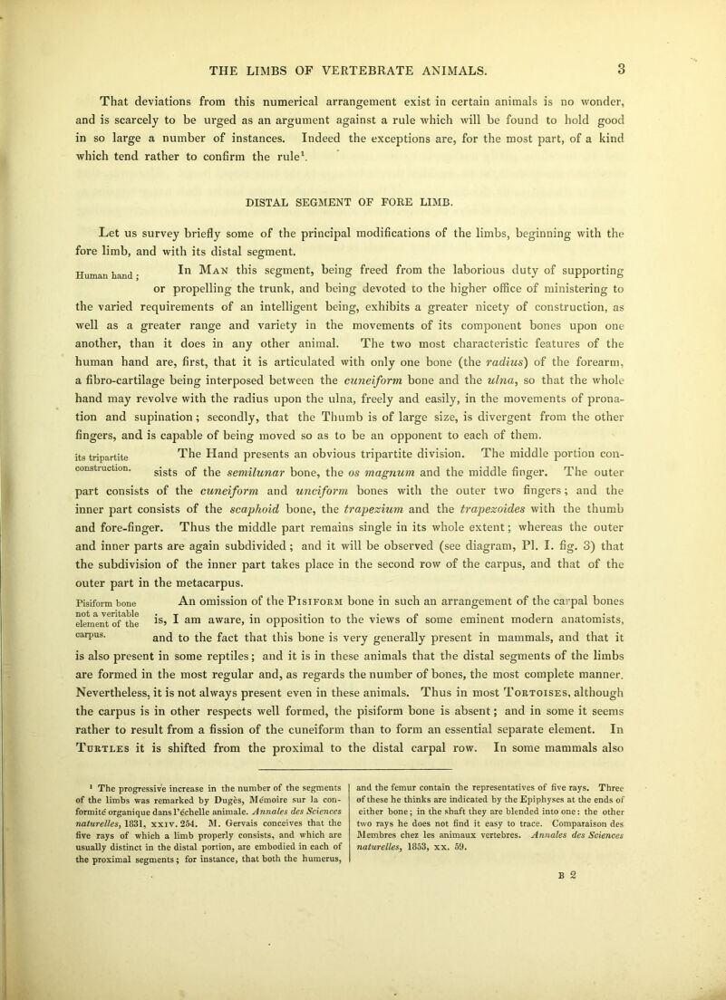 That deviations from this numerical arrangement exist in certain animals is no wonder, and is scarcely to be urged as an argument against a rule which will be found to hold good in so large a number of instances. Indeed the exceptions are, for the most part, of a kind which tend rather to confirm the rule1. DISTAL SEGMENT OF FORE LIMB. Let us survey briefly some of the principal modifications of the limbs, beginning with the fore limb, and with its distal segment. Human hand • In Man this segment, being freed from the laborious duty of supporting or propelling the trunk, and being devoted 10 the higher office of ministering to the varied requirements of an intelligent being, exhibits a greater nicety of construction, as well as a greater range and variety in the movements of its component bones upon one another, than it does in any other animal. The two most characteristic features of the human hand are, first, that it is articulated with only one bone (the radius) of the forearm, a fibro-cartilage being interposed between the cuneiform bone and the ulna, so that the whole hand may revolve with the radius upon the ulna, freely and easily, in the movements of prona- tion and supination; secondly, that the Thumb is of large size, is divergent from the other fingers, and is capable of being moved so as to be an opponent to each of them, its tripartite The Hand presents an obvious tripartite division. The middle portion con- construction. sists Qf sem(iunar bone, the os magnum and the middle finger. The outer part consists of the cuneiform and unciform bones with the outer two fingers; and the inner part consists of the scaphoid bone, the trapezium and the trapezoides with the thumb and fore-finger. Thus the middle part remains single in its whole extent; whereas the outer and inner parts are again subdivided; and it will be observed (see diagram, PI. I. fig. 3) that the subdivision of the inner part takes place in the second row of the carpus, and that of the outer part in the metacarpus. Pisiform bone An omission of the Pisiform bone in such an arrangement of the ca: pal bones elenmn^of^he ^ am aware> in opposition to the views of some eminent modern anatomists, carpus. and tbe fact that this bone is very generally present in mammals, and that it is also present in some reptiles; and it is in these animals that the distal segments of the limbs are formed in the most regular and, as regards the number of bones, the most complete manner. Nevertheless, it is not always present even in these animals. Thus in most Tortoises, although the carpus is in other respects well formed, the pisiform bone is absent; and in some it seems rather to result from a fission of the cuneiform than to form an essential separate element. In Turtles it is shifted from the proximal to the distal carpal row. In some mammals also 1 The progressive increase in the number of the segments of the limbs was remarked by Duges, Memoire sur Ja con- formity organique dans l’echelle animate. Annales des Sciences naturelles, 1831, xxiv. 254. M. Gervais conceives that the five rays of which a limb properly consists, and which are usually distinct in the distal portion, are embodied in each of the proximal segments; for instance, that both the humerus, and the femur contain the representatives of five rays. Three of these he thinks are indicated by the Epiphyses at the ends of either bone; in the shaft they are blended into one: the other two rays he does not find it easy to trace. Comparaison des Membres chez les animaux vertebres. Annales des Sciences naturelles, 1853, xx. 59. B 2