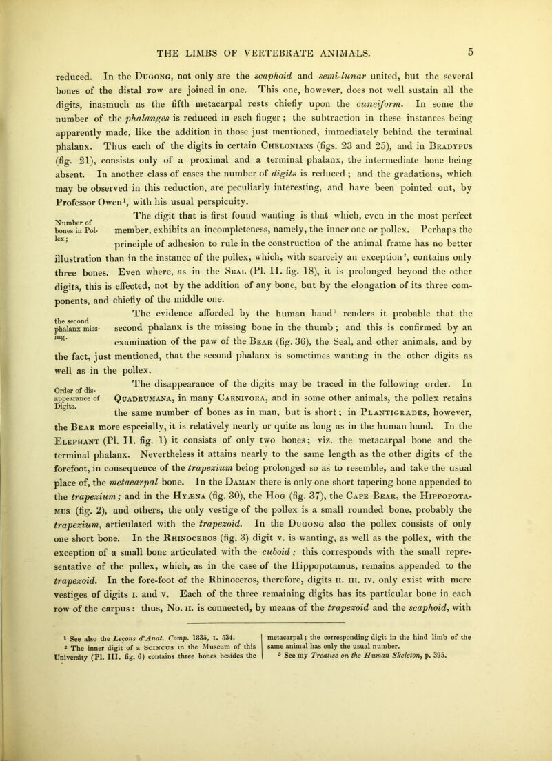 reduced. In the Dugong, not only are the scaphoid and semi-lunar united, but the several bones of the distal row are joined in one. This one, however, does not well sustain all the digits, inasmuch as the fifth metacarpal rests chiefly upon the cuneiform. In some the number of the phalanges is reduced in each finger; the subtraction in these instances being apparently made, like the addition in those just mentioned, immediately behind the terminal phalanx. Thus each of the digits in certain Chelonians (figs. 23 and 25), and in Bradypus (fig. 21), consists only of a proximal and a terminal phalanx, the intermediate bone being absent. In another class of cases the number of digits is reduced ; and the gradations, which may be observed in this reduction, are peculiarly interesting, and have been pointed out, by Professor Owen1 2, with his usual perspicuity. The digit that is first found wanting is that which, even in the most perfect Number of ... . bones in Pol- member, exhibits an incompleteness, namely, the inner one or pollex. Perhaps the principle of adhesion to rule in the construction of the animal frame has no better illustration than in the instance of the pollex, which, with scarcely an exception*, contains only three bones. Even where, as in the Seal (PI. II. fig. 18), it is prolonged beyond the other digits, this is effected, not by the addition of any bone, but by the elongation of its three com- ponents, and chiefly of the middle one. The evidence afforded by the human hand3 renders it probable that the phalanx miss- second phalanx is the missing bone in the thumb; and this is confirmed by an examination of the paw of the Bear (fig. 36), the Seal, and other animals, and by the fact, just mentioned, that the second phalanx is sometimes wanting in the other digits as well as in the pollex. The disappearance of the digits may be traced in the following order. In Order of dis- _ appearance of Quadrumana, in many Carnivora, and in some other animals, the pollex retains the same number of bones as in man, but is short; in Plantigrades, however, the Bear more especially, it is relatively nearly or quite as long as in the human hand. In the Elephant (PI. II. fig. 1) it consists of only two bonc-s; viz. the metacarpal bone and the terminal phalanx. Nevertheless it attains nearly to the same length as the other digits of the forefoot, in consequence of the trapezium being prolonged so as to resemble, and take the usual place of, the metacarpal bone. In the Daman there is only one short tapering bone appended to the trapezium; and in the Hyaena (fig. 30), the Hog (fig. 37), the Cape Bear, the Hippopota- mus (fig. 2), and others, the only vestige of the pollex is a small rounded bone, probably the trapezium, articulated with the trapezoid. In the Dugong also the pollex consists of only one short bone. In the Rhinoceros (fig. 3) digit v. is wanting, as well as the pollex, with the exception of a small bone articulated with the cuboid; this corresponds with the small repre- sentative of the pollex, which, as in the case of the Hippopotamus, remains appended to the trapezoid. In the fore-foot of the Rhinoceros, therefore, digits ii. m. iv. only exist with mere vestiges of digits i. and v. Each of the three remaining digits has its particular bone in each row of the carpus : thus, No. ii. is connected, by means of the trapezoid and the scaphoid, with 1 See also the Lemons cTAnat. Comp. 1835, i. 534. 2 The inner digit of a Scincus in the Museum of this University (PI. III. fig. 6) contains three bones besides the metacarpal; the corresponding digit in the hind limb of the same animal has only the usual number. 3 See my Treatise on the Human Skeleton, p. 395.