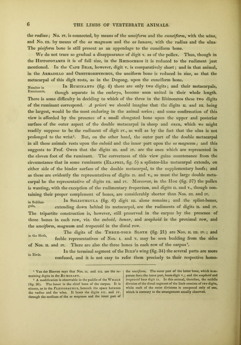 the radius; No. iv. is connected, by means of the unciform and the cuneiform, with the ulna, and No. m. by means of the os magnum and the os lunare, with the radius and the ulna- The pisiform bone is still present as an appendage to the cuneiform bone. We do not trace so gradual a disappearance of digit v. as of the pollex. Thus, though in the Hippopotamus it is of full size, in the Rhinoceros it is reduced to the rudiment just mentioned. In the Cape Bear, however, digit v. is comparatively short; and in that animal, in the Armadillo and Ornithorhynchus, the unciform bone is reduced in size, so that the metacarpal of this digit rests, as in the Dugong, upon the cuneiform bone. Number ia In Ruminants (fig. 4) there are only two digits; and their metacarpals, Ruminants, though separate in the embryo, become soon united in their whole length. There is some difficulty in deciding to which of the three in the Rhinoceros these two digits of the ruminant correspond. A priori we should imagine that the digits 11. and iii. being the largest, would be the most enduring in the animal series; and some confirmation of this view is afforded by the presence of a small elongated bone upon the upper and posterior surface of the outer aspect of the double metacarpal in sheep and oxen, which we might readily suppose to be the rudiment of digit iv., as well as by the fact that the ulna is not prolonged to the wrist1 2. But, on the other hand, the outer part of the double metacarpal in all these animals rests upon the cuboid and the inner part upon the os magnum; and this suggests to Prof. Owen that the digits iii. and iv. are the ones which are represented in the cloven foot of the ruminant. The correctness of this view gains countenance from the circumstance that in some ruminants (Elaphii, fig. 5) a splinter-like metacarpal extends, on either side of the hinder surface of the double metacarpal, to the supplementary hoofs; and as these are evidently the representatives of digits it. and v., so must the large double meta- carpal be the representative of digits iii. and iv. Moreover, in the Hog (fig. 37) the pollex is wanting, with the exception of the rudimentary trapezium, and digits ii. and v., though con- taining their proper complement of bones, are considerably shorter than Nos. iii. and iv. in Solidun- In Solidungula (fig. 6) digit in. alone remains; and the splint-bones, Sula» extending down behind its metacarpal, are the rudiments of digits ii. and iv. The tripartite construction is, however, still preserved in the carpus by the presence of three bones in each row, viz. the cuboid, lunar, and scaphoid in the proximal row, and the unciform, magnum and trapezoid in the distal row. The digits of the Three-toed Sloth (fig. 21) are Nos. ii. iii. iv.; and feeble representatives of Nos. i. and v. may be seen budding from the sides of Nos. ii. and iv. There are also the three bones in each row of the carpus \ In the terminal segment of the Bird’s wing (fig. 34) the several parts are more confused, and it is not easy to refer them precisely to their respective homo- in the Sloth, in Birds. 1 Van der Hoeven says that Nos. ii. and in. are the re- maining digits in the Ruminant. 2 A modification is observable in the paddle of the Whale (fig. 26). The lunar is the chief bone of the carpus. It is situate, as in the Plesiosaukus, beneath the space between the radius and the ulna. It bears the digits in. and iv. through the medium of the os magnum and the inner part of the unciform. The outer part of the latter bone, which is se- parate from the inner part, bears digit v.; and the scaphoid and trapezoid bear digit ii. In this animal, therefore, the middle division of the distal segment of the limb consists of two digits, while each of the outer divisions is composed only of one, which is contrary to the arrangement usually observed.