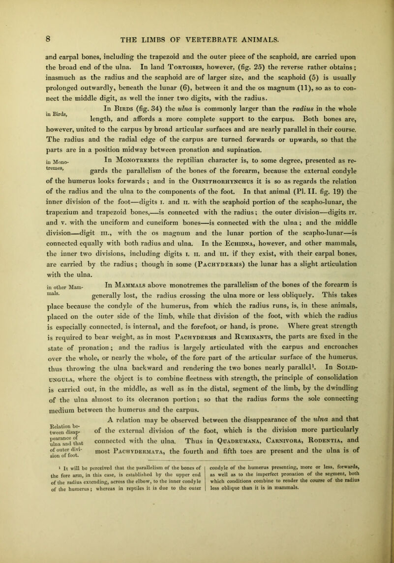 in Birds, and carpal bones, including the trapezoid and the outer piece of the scaphoid, are carried upon the broad end of the ulna. In land Tortoises, however, (fig. 25) the reverse rather obtains; inasmuch as the radius and the scaphoid are of larger size, and the scaphoid (5) is usually prolonged outwardly, beneath the lunar (6), between it and the os magnum (11), so as to con- nect the middle digit, as well the inner two digits, with the radius. In Birds (fig. 34) the ulna is commonly larger than the radius in the whole length, and affords a more complete support to the carpus. Both bones are, however, united to the carpus by broad articular surfaces and are nearly parallel in their course. The radius and the radial edge of the carpus are turned forwards or upwards, so that the parts are in a position midway between pronation and supination. in Mono- In Monotremes the reptilian character is, to some degree, presented as re- gards the parallelism of the bones of the forearm, because the external condyle of the humerus looks forwards ; and in the Ornithorhynchus it is so as regards the relation of the radius and the ulna to the components of the foot. In that animal (PI. II. fig. 19) the inner division of the foot—digits I. and ii. with the scaphoid portion of the scapho-lunar, the trapezium and trapezoid bones,—is connected with the radius; the outer division—digits iv. and v. with the unciform and cuneiform bones—is connected with the ulna; and the middle division—digit in., with the os magnum and the lunar portion of the scapho-lunar—is connected equally with both radius and ulna. In the Echidna, however, and other mammals, the inner two divisions, including digits i. ii. and hi. if they exist, with their carpal bones, are carried by the radius; though in some (Pachyderms) the lunar has a slight articulation with the ulna. In Mammals above monotremes the parallelism of the bones of the forearm is generally lost, the radius crossing the ulna more or less obliquely. This takes place because the condyle of the humerus, from which the radius runs, is, in these animals, placed on the outer side of the limb, while that division of the foot, with which the radius is especially connected, is internal, and the forefoot, or hand, is prone. Where great strength is required to bear weight, as in most Pachyderms and Ruminants, the parts are fixed in the state of pronation; and the radius is largely articulated with the carpus and encroaches over the whole, or nearly the whole, of the fore part of the articular surface of the humerus, thus throwing the ulna backward and rendering the two bones nearly parallel1. In Solid- ungula, where the object is to combine fleetness with strength, the principle of consolidation is carried out, in the middle, as well as in the distal, segment of the limb, by the dwindling of the ulna almost to its olecranon portion; so that the radius forms the sole connecting medium between the humerus and the carpus. A relation may be observed between the disappearance of the ulna and that of the external division of the foot, which is the division more particularly connected with the ulna. Thus in Quadrumana, Carnivora, Rodentia, and most Pachydermata, the fourth and fifth toes are present and the ulna is of in other Mam- mals. Relation be- tween disap- pearance of ulna and that of outer divi- sion of foot. 1 It will be perceived that the parallelism of the bones of the fore arm, in this case, is established by the upper end of the radius extending, across the elbow, to the inner condyle of the humerus; whereas in reptiles it is due to the outer condyle of the humerus presenting, more or less, forwards, as well as to the imperfect pronation of the segment, both which conditions combine to render the course of the radius less oblique than it is in mammals.