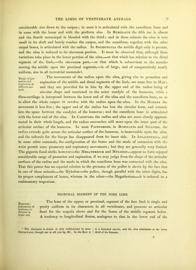 considerable size down to the carpus ; in most it is articulated with the cuneiform bone and in some with the lunar and with the pisiform also. In Ruminants the fifth toe is absent and the fourth metacarpal is blended with the third ; and in these animals the ulna is very small in its shaft and barely reaches the carpus, and the cuneiform, together with the other carpal bones, is articulated with the radius. In Solidungula the middle digit only is present, and the ulna is reduced to its olecranon portion. It must be observed that, although these variations take place in the lower portion of the ulna,—or that which has relation to the distal segment of the limb,—the olecranon part,—or that which is subservient to the muscles moving the middle upon the proximal segment,—is of large, and of comparatively nearly uniform, size in all terrestrial mammals1. The movements of the radius upon the ulna, giving rise to pronation and supination of the middle and distal segments of the limb, are most free in Man ; and they are provided for in him by the upper end of the radius being of circular shape and restricted to the outer condyle of the humerus, while a fibro-cartilage is interposed between the lower end of the ulna and the cuneiform bone, so as to allow the whole carpus to revolve with the radius upon the ulna. In the Monkey the movement is less free ; the upper end of the radius has lost the circular form, and extends into the space between the condyles of the humerus; and the cuneiform bone is articulated with the lower end of the ulna. In Carnivora the radius and ulna are more closely approxi- mated in their whole length, and the radius encroaches still more upon the inner part of the articular surface of the humerus. In most Pachyderms, in Ruminants and Solipeds, the radius extends quite across the articular surface of the humerus, is immoveable upon the ulna, and the tubercle for the biceps has disappeared from its inner side. In Aplacentalia, and in some other mammals, the configuration of the bones and the mode of connexion with the wrist permit some pronatory and supinatory movements; but they are generally very limited. The gigantic fossil sloths however—the Megatherium and Mylodon—appear to have enjoyed considerable range of pronation and supination, if we may judge from the shape of the articular surfaces of the radius and the mode in which the cuneiform bone was connected with the ulna. That this power has no especial relation to the presence of the pollex is shewn by the fact that in one of these animals—the Mylodon—the pollex, though parallel with the other digits, has its proper complement of bones, whereas in the other—the Megatherium—it is reduced to a rudimentary trapezium. Range of pro- nation and supination in different ani- mals. PROXIMAL SEGMENT OF THE FORE LIMB. Humerus ; indications of tendency to division in lower end. The bone of the upper, or proximal, segment of the fore limb is single and pretty uniform in its characters in all vertebrates, and presents an articular facet for the scapula above and for the bones of the middle segment below. A tendency to longitudinal fission, analogous to that in the lower end of the | is a detached ossicle, and the ulna terminates at the lower I third of the forearm. 1 The olecranon is absent or only rudimentary in most Cetaceans, though not in all (see fig. 26). In the Bat it C