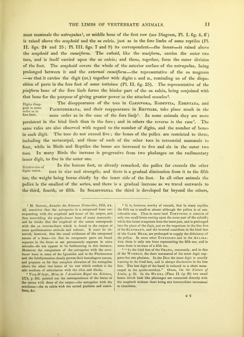 most mammals the astragalusx, or middle bone of the first row (see Diagram, PI. I. fig. 4, 6') is raised above the scaphoid and the os calcis, just as in the fore limbs of some reptiles (PI. II. figs. 24 and 25 ; PI. III. figs. 7 and 9) its correspondent—the lunar—is raised above the scaphoid and the cuneiform. The cuboid, like the unciform, carries the outer two toes, and is itself carried upon the os calcis; and these, together, form the outer division of the foot. The scaphoid covers the whole of the anterior surface of the astragalus, being prolonged between it and the external cuneiform—the representative of the os magnum —so that it carries the digit (hi.) together with digits I. and ii., reminding us of the dispo- sition of parts in the fore foot of some tortoises (PI. II. fig. 25). The representative of the pisiform bone of the fore limb forms the hinder part of the os calcis, being conjoined with that bone for the purpose of giving greater power ..o the attached muscles1 2. Digits disap- The disappearance of the toes in Carnivora, Rodentia, Edentata, and orderLT™6 Pachydermata, and their reappearance in Reptiles, take place much in the fore limb. same order as in the case of the fore limji3. In some animals they are more persistent in the hind limb than in the fore; and in others the reverse is the case4 *. The same rules are also observed with regard to the number of digits, and the number of bones in each digit. The toes do not exceed five ; the bones of the pollex are restricted to three, including the metacarpal, and those of each of the other toes in terrestrial mammals to four, while in Birds and Reptiles the bones are increased to five and six in the outer two toes. In many Birds the increase is progressive from two phalanges on the rudimentary inner digit, to five in the outer one. Relative size of In human foot, as already remarked, the pollex far exceeds the other digits vanes. toes jn sjze ancj strength; and there is a gradual diminution from it to the fifth toe, the weight being borne chiefly by the inner side of the foot. In all other animals the pollex is the smallest of the series, and there is a gradual increase as we travel outwards to the third, fourth, or fifth. In Solidungula the third is developed far beyond the others, 1 M. Gervais, Annates des Sciences Naturelles, 1853, xx. 42, conceives that the astragalus is a compound bone cor- responding with the scaphoid and lunar of the carpus, and thus resembling the scapho-lunar bone of many mammals; and he thinks that the scaphoid of the tarsus corresponds with the os intermediare which is found in the carpus of some quadrumanous animals and rodents. It must be ob- served, however, that the usual evidences of the compound nature of a bone—viz. that its component parts are found separate in the foetus or are permanently separate in some animals—do not appear to be forthcoming in this instance. Moreover the comparison of the astragalus with the semi- lunar bone in some of the Iguanidae and in the Plesiosaurus and the Ichthyosaurus clearly proves their homologous nature, and prepares us for that complete elevation of the astragalus above the other two bones of its row which renders it the sole medium of articulation with the tibia and fibula. 2 Vicq-D’Azyr, Mem. de VAcademie Royal des Sciences, 1774, p. 262, pointed out the correspondence of the bones of the tarsus with those of the carpus—the astragalus with the semilunar—the os calcis with the united pisiform and cunei- form, &c. 3 It is, however, worthy of remark, that in many reptiles, the fifth toe is small or absent although the pollex is of con- siderable size. Thus in some land Tortoises it consists of only two small bones resting upon the outer part of the cuboid ; while this latter is separate from the inner part, and is prolonged into the place of the digit, just as the trapezium in the fore foot of the Elephant, and the internal cuneiform in the hind foot of the Cape Bear, are prolonged to supply the deficiency of the pollex. In some other Tortoises and in the Alliga- tor there is only one bone representing the fifth toe; and in some there is no trace of a fifth toe. 4 “ In the hind foot of the Orang, commonly, and in that of the Wombat, the short metatarsal of the inner digit sup- ports but one phalanx. In the Dog the inner digit is usually wanting in the hind foot, and is always diminutive in the fore foot. The first digit of the hand is reduced to a short meta- carpal in the spider-monkey.” Owen, On the Nature of Limbs, p. 35. In the Hyana (Plate II. fig. 29) two small bones which look like phalanges are connected directly with the scaphoid without there being any intermediate metatarsal or cuneiform. C 2