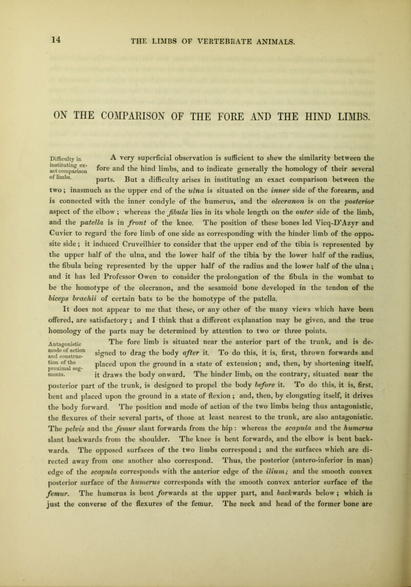 ON THE COMPARISON OF THE FORE AND THE HIND LIMBS. A very superficial observation is sufficient to shew the similarity between the fore and the hind limbs, and to indicate generally the homology of their several parts. But a difficulty arises in instituting an exact comparison between the two; inasmuch as the upper end of the ulna is situated on the inner side of the forearm, and is connected with the inner condyle of the humerus, and the olecranon is on the posterior aspect of the elbow ; whereas the fibula lies in its whole length on the outer side of the limb, and the patella is in front of the knee. The position of these bones led Vicq-D’Azyr and Cuvier to regard the fore limb of one side as corresponding with the hinder limb of the oppo- site side; it induced Cruveilhier to consider that the upper end of the tibia is represented bv the upper half of the ulna, and the lower half of the tibia by the lower half of the radius, the fibula being represented by the upper half of the radius and the lower half of the ulna; and it has led Professor Owen to consider the prolongation of the fibula in the wombat to be the homotype of the olecranon, and the sesamoid bone developed in the tendon of the biceps brachii of certain bats to be the homotype of the patella. It does not appear to me that these, or any other of the many views which have been offered, are satisfactory; and I think that a different explanation may be given, and the true homology of the parts may be determined by attention to two or three points. The fore limb is situated near the anterior part of the trunk, and is de- signed to drag the body after it. To do this, it is, first, thrown forwards and placed upon the ground in a state of extension; and, then, by shortening itself, it draws the body onward. The hinder limb, on the contrary, situated near the posterior part of the trunk, is designed to propel the body before it. To do this, it is, first, bent and placed upon the ground in a state of flexion ; and, then, by elongating itself, it drives the body forward. The position and mode of action of the two limbs being thus antagonistic, the flexures of their several parts, of those at least nearest to the trunk, are also antagonistic. The pelvis and the femur slant forwards from the hip: whereas the scapula and the humerus slant backwards from the shoulder. The knee is bent forwards, and the elbow is bent back- wards. The opposed surfaces of the two limbs correspond; and the surfaces which are di- rected away from one another also correspond. Thus, the posterior (antero-inferior in man) edge of the scapula corresponds with the anterior edge of the ilium; and the smooth convex posterior surface of the humerus corresponds with the smooth convex anterior surface of the femur. The humerus is bent /orwards at the upper part, and fcac/:wards below ; which is just the converse of the flexures of the femur. The neck and head of the former bone are Antagonistic mode of action and construc- tion of the proximal seg- ments. Difficulty in instituting ex- act comparison of limbs.