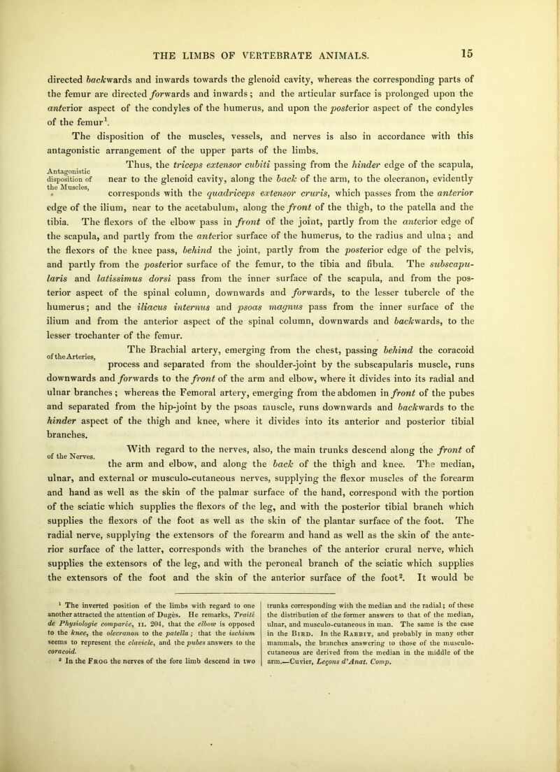 directed fiac&wards and inwards towards the glenoid cavity, whereas the corresponding parts of the femur are directed forwards and inwards; and the articular surface is prolonged upon the anterior aspect of the condyles of the humerus, and upon the posterior aspect of the condyles of the femur1. The disposition of the muscles, vessels, and nerves is also in accordance with this antagonistic arrangement of the upper parts of the limbs. Thus, the triceps extensor cnbiti passing from the hinder edge of the scapula, Antagonistic . . ‘ & ° . disposition of near to the glenoid cavity, along the bach of the arm, to the olecranon, evidently corresponds with the quadriceps extensor cruris, which passes from the anterior edge of the ilium, near to the acetabulum, along the front of the thigh, to the patella and the tibia. The flexors of the elbow pass in front of the joint, partly from the cmterior edge of the scapula, and partly from the anterior surface of the humerus, to the radius and ulna; and the flexors of the knee pass, behind the joint, partly from the jposierior edge of the pelvis, and partly from the posterior surface of the femur, to the tibia and fibula. The subscapu- laris and latissimus dorsi pass from the inner surface of the scapula, and from the pos- terior aspect of the spinal column, downwards and /orwards, to the lesser tubercle of the humerus; and the iliacus internus and psoas magnus pass from the inner surface of the ilium and from the anterior aspect of the spinal column, downwards and ftac&wards, to the lesser trochanter of the femur. The Brachial artery, emerging from the chest, passing behind the coracoid of* th.6 Arteries, process and separated from the shoulder-joint by the subscapularis muscle, runs downwards and/orwards to the front of the arm and elbow, where it divides into its radial and ulnar branches ; whereas the Femoral artery, emerging from the abdomen in front of the pubes and separated from the hip-joint by the psoas muscle, runs downwards and feac&wards to the hinder aspect of the thigh and knee, where it divides into its anterior and posterior tibial branches. of the Nerves. With regard to the nerves, also, the main trunks descend along the front of the arm and elbow, and along the back of the thigh and knee. The median, ulnar, and external or musculo-cutaneous nerves, supplying the flexor muscles of the forearm and hand as well as the skin of the palmar surface of the hand, correspond with the portion of the sciatic which supplies the flexors of the leg, and with the posterior tibial branch which supplies the flexors of the foot as well as the skin of the plantar surface of the foot. The radial nerve, supplying the extensors of the forearm and hand as well as the skin of the ante- rior surface of the latter, corresponds with the branches of the anterior crural nerve, which supplies the extensors of the leg, and with the peroneal branch of the sciatic which supplies the extensors of the foot and the skin of the anterior surface of the foot2. It would be 1 The inverted position of the limbs with regard to one another attracted the attention of Duges. He remarks, Traite de Physiologie comparee, n. 204, that the elbow is opposed to the knee, the olecranon to the patella ; that the ischium seems to represent the clavicle, and the pubes answers to the coracoid. 2 In the Frog the nerves of the fore limb descend in two trunks corresponding with the median and the radial; of these the distribution of the former answers to that of the median, ulnar, and musculo-cutaneous in man. The same is the case in the Bird. In the Rabrit, and probably in many other mammals, the branches answering to those of the musculo- cutaneous are derived from the median in the middle of the arm Cuvier, Leqons d’Anat. Comp.