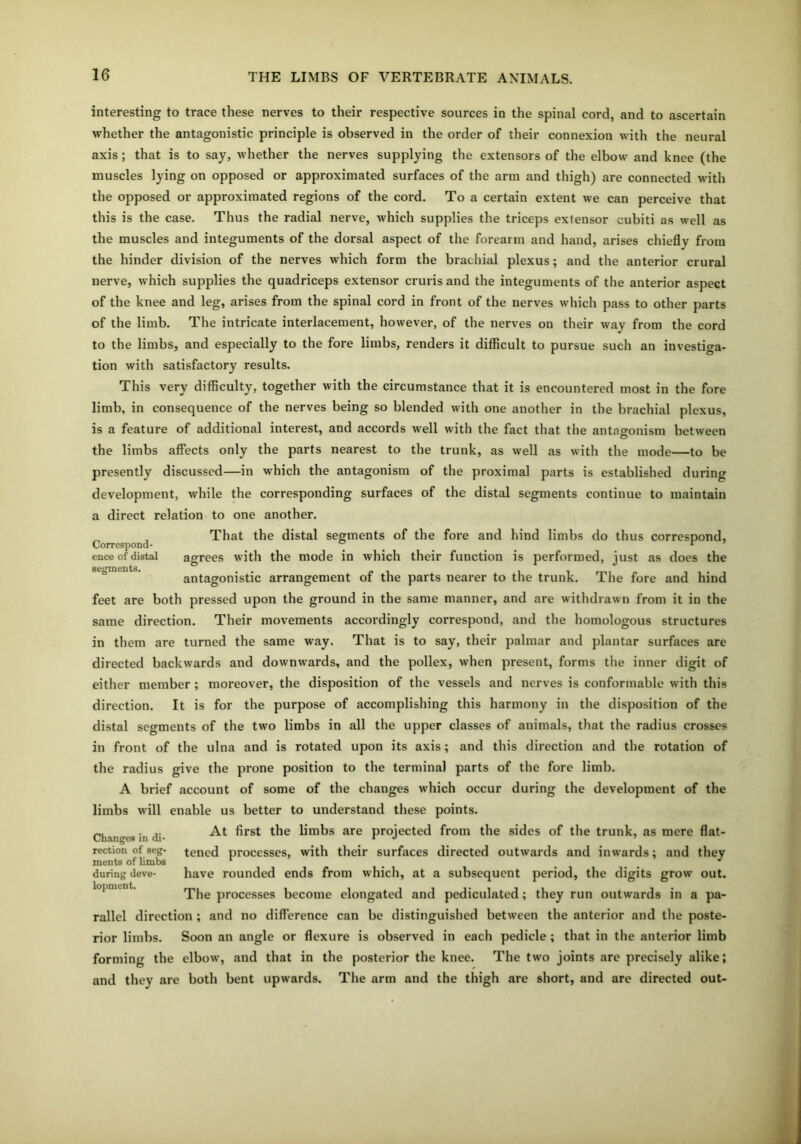 interesting to trace these nerves to their respective sources in the spinal cord, and to ascertain whether the antagonistic principle is observed in the order of their connexion with the neural axis; that is to say, whether the nerves supplying the extensors of the elbow and knee (the muscles lying on opposed or approximated surfaces of the arm and thigh) are connected with the opposed or approximated regions of the cord. To a certain extent we can perceive that this is the case. Thus the radial nerve, which supplies the triceps extensor cubiti as well as the muscles and integuments of the dorsal aspect of the forearm and hand, arises chiefly from the hinder division of the nerves which form the brachial plexus; and the anterior crural nerve, which supplies the quadriceps extensor cruris and the integuments of the anterior aspect of the knee and leg, arises from the spinal cord in front of the nerves which pass to other parts of the limb. The intricate interlacement, however, of the nerves on their way from the cord to the limbs, and especially to the fore limbs, renders it difficult to pursue such an investiga- tion with satisfactory results. This very difficulty, together with the circumstance that it is encountered most in the fore limb, in consequence of the nerves being so blended with one another in the brachial plexus, is a feature of additional interest, and accords well with the fact that the antagonism between the limbs affects only the parts nearest to the trunk, as well as with the mode—to be presently discussed—in which the antagonism of the proximal parts is established during development, while the corresponding surfaces of the distal segments continue to maintain a direct relation to one another. , That the distal segments of the fore and hind limbs do thus correspond. Correspond- ..... r ence of distal agrees with the mode in which their function is performed, just as does the segments. antagonistic arrangement of the parts nearer to the trunk. The fore and hind feet are both pressed upon the ground in the same manner, and are withdrawn from it in the same direction. Their movements accordingly correspond, and the homologous structures in them are turned the same way. That is to say, their palmar and plantar surfaces are directed backwards and downwards, and the pollex, when present, forms the inner digit of either member; moreover, the disposition of the vessels and nerves is conformable with this direction. It is for the purpose of accomplishing this harmony in the disposition of the distal segments of the two limbs in all the upper classes of animals, that the radius crosses in front of the ulna and is rotated upon its axis; and this direction and the rotation of the radius give the prone position to the terminal parts of the fore limb. A brief account of some of the changes which occur during the development of the limbs will enable us better to understand these points. At first the limbs are projected from the sides of the trunk, as mere flat- tened processes, with their surfaces directed outwards and inwards; and they have rounded ends from which, at a subsequent period, the digits grow out. The processes become elongated and pediculated; they run outwards in a pa- rallel direction ; and no difference can be distinguished between the anterior and the poste- rior limbs. Soon an angle or flexure is observed in each pedicle ; that in the anterior limb forming the elbow, and that in the posterior the knee. The two joints are precisely alike; and they are both bent upwards. The arm and the thigh are short, and are directed out- Changes in di- rection of seg- ments of limbs during deve- lopment.
