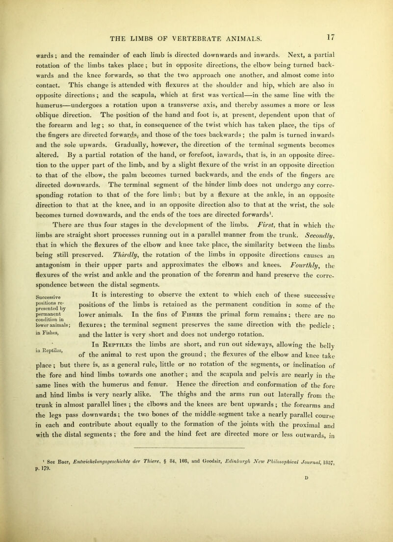 wards; and the remainder of each limb is directed downwards and inwards. Next, a partial rotation of the limbs takes place ; but in opposite directions, the elbow being turned back- wards and the knee forwards, so that the two approach one another, and almost come into contact. This change is attended with flexures at the shoulder and hip, which are also in opposite directions; and the scapula, which at first was vertical—in the same line with the humerus—undergoes a rotation upon a transverse axis, and thereby assumes a more or less oblique direction. The position of the hand and foot is, at present, dependent upon that of the forearm and leg; so that, in consequence of the twist which has taken place, the tips of the fingers are directed forwards, and those of the toes backwards; the palm is turned inwards and the sole upwards. Gradually, however, the direction of the terminal segments becomes altered. By a partial rotation of the hand, or forefoot, inwards, that is, in an opposite direc- tion to the upper part of the limb, and by a slight flexure of the wrist in an opposite direction to that of the elbow, the palm becomes turned backwards, and the ends of the fingers are directed downwards. The terminal segment of the hinder limb does not undergo any corre- sponding rotation to that of the fore limb; but by a flexure at the ankle, in an opposite direction to that at the knee, and in an opposite direction also to that at the wrist, the sole becomes turned downwards, and the ends of the toes are directed forwards1. There are thus four stages in the development of the limbs. First, that in which the limbs are straight short processes running out in a parallel manner from the trunk. Secondly, that in which the flexures of the elbow and knee take place, the similarity between the limbs being still preserved. Thirdly, the rotation of the limbs in opposite directions causes an antagonism in their upper parts and approximates the elbows and knees. Fourthly, the flexures of the wrist and ankle and the pronation of the forearm and hand preserve the corre- spondence between the distal segments. It is interesting to observe the extent to which each of these successive positions of the limbs is retained as the permanent condition in some of the lower animals. In the fins of Fishes the primal form remains; there are no flexures; the terminal segment preserves the same direction with the pedicle ; and the latter is very short and does not undergo rotation. In Reptiles the limbs are short, and run out sideways, allowing the belly of the animal to rest upon the ground ; the flexures of the elbow and knee take place; but there is, as a general rule, little or no rotation of the segments, or inclination of the fore and hind limbs towards one another; and the scapula and pelvis are nearly in the same lines with the humerus and femur. Hence the direction and conformation of the fore and hind limbs is very nearly alike. The thighs and the arms run out laterally from the trunk in almost parallel lines ; the elbows and the knees are bent upwards; the forearms and the legs pass downwards; the two bones of the middle segment take a nearly parallel course in each and contribute about equally to the formation of the joints with the proximal and with the distal segments ; the fore and the hind feet are directed more or less outwards, in Successive positions re- presented by permanent condition in lower animals; in Fishes, in Reptiles, ' See Baer, Entwickelungsgeschichte der Thiere, § 84, 108, and Goodsir, Edinburgh New Philosophical Journal 1857 p. 179. D