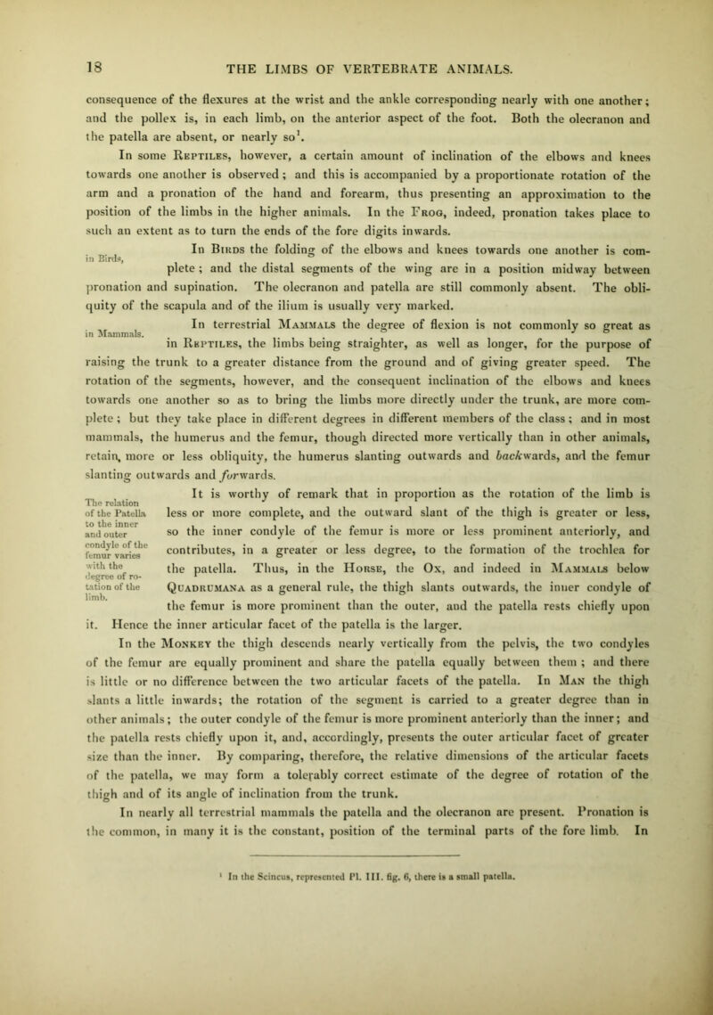 in Birds, in Mammals. consequence of the flexures at the wrist and the ankle corresponding nearly with one another; and the pollex is, in each limb, on the anterior aspect of the foot. Both the olecranon and the patella are absent, or nearly so1. In some Reptiles, however, a certain amount of inclination of the elbows and knees towards one another is observed ; and this is accompanied by a proportionate rotation of the arm and a pronation of the hand and forearm, thus presenting an approximation to the position of the limbs in the higher animals. In the Frog, indeed, pronation takes place to such an extent as to turn the ends of the fore digits inwards. In Birds the folding of the elbows and knees towards one another is com- plete ; and the distal segments of the wing are in a position midway between pronation and supination. The olecranon and patella are still commonly absent. The obli- quity of the scapula and of the ilium is usually very marked. In terrestrial Mammals the degree of flexion is not commonly so great as in Reptiles, the limbs being straighter, as well as longer, for the purpose of raising the trunk to a greater distance from the ground and of giving greater speed. The rotation of the segments, however, and the consequent inclination of the elbows and knees towards one another so as to bring the limbs more directly under the trunk, are more com- plete ; but they take place in different degrees in different members of the class; and in most mammals, the humerus and the femur, though directed more vertically than in other animals, retain, more or less obliquity, the humerus slanting outwards and 6acA:wards, and the femur slanting outwards and forwards. It is worthy of remark that in proportion as the rotation of the limb is less or more complete, and the outward slant of the thigh is greater or less, so the inner condyle of the femur is more or less prominent anteriorly, and contributes, in a greater or less degree, to the formation of the trochlea for the patella. Thus, in the Horse, the Ox, and indeed in Mammals below Quadrumana as a general rule, the thigh slants outwards, the inner condyle of the femur is more prominent than the outer, and the patella rests chiefly upon it. Hence the inner articular facet of the patella is the larger. In the Monkey the thigh descends nearly vertically from the pelvis, the two condyles of the femur are equally prominent and share the patella equally between them ; and there is little or no difference between the two articular facets of the patella. In Man the thigh slants a little inwards; the rotation of the segment is carried to a greater degree than in other animals; the outer condyle of the femur is more prominent anteriorly than the inner; and the patella rests chiefly upon it, and, accordingly, presents the outer articular facet of greater size than the inner. By comparing, therefore, the relative dimensions of the articular facets of the patella, we may form a tolerably correct estimate of the degree of rotation of the thigrh and of its angle of inclination from the trunk. In nearly all terrestrial mammals the patella and the olecranon are present. Pronation is the common, in many it is the constant, position of the terminal parts of the fore limb. In The relation of the Patella to the inner and outer condyle of the femur varies with the degree of ro- tation of the limb. In the Scincus, represented PI. III. fig. 6, there is a small patella.