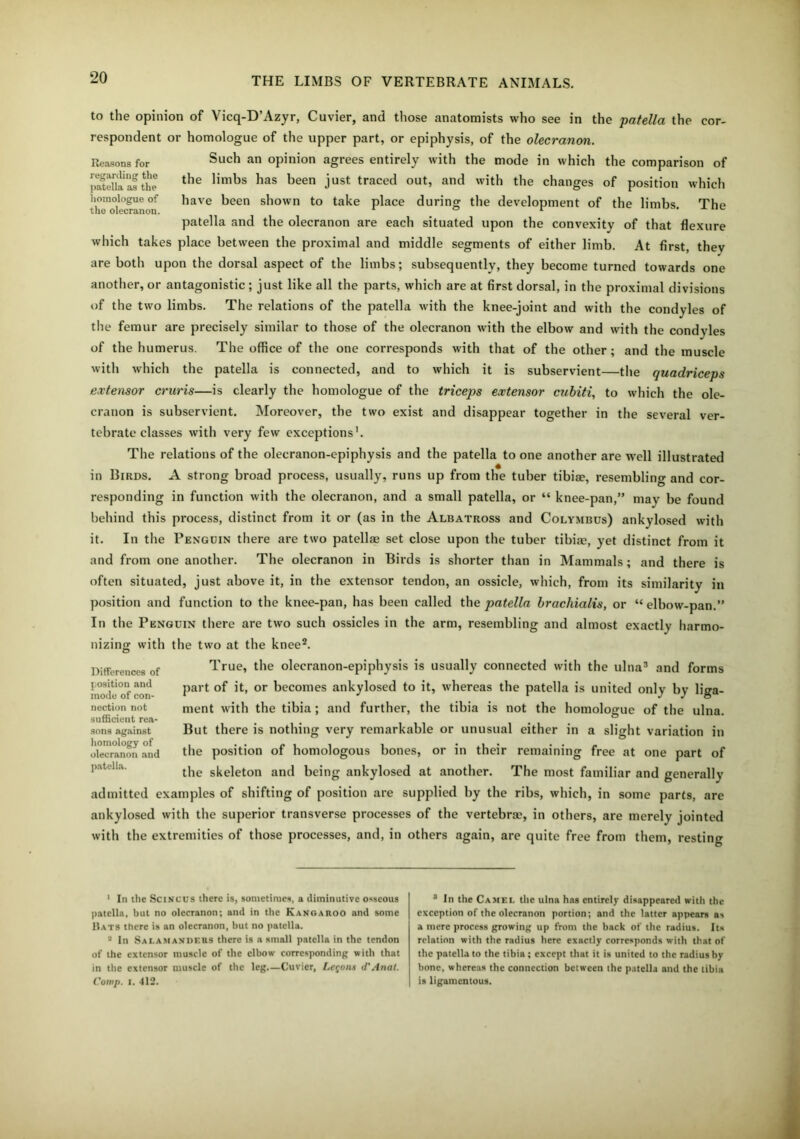 to the opinion of Vicq-D’Azyr, Cuvier, and those anatomists who see in the patella the cor- respondent or homologue of the upper part, or epiphysis, of the olecranon. Such an opinion agrees entirely with the mode in which the comparison of the limbs has been just traced out, and with the changes of position which have been shown to take place during the development of the limbs. The patella and the olecranon are each situated upon the convexity of that flexure which takes place between the proximal and middle segments of either limb. At first, they are both upon the dorsal aspect of the limbs; subsequently, they become turned towards one another, or antagonistic ; just like all the parts, which are at first dorsal, in the proximal divisions of the two limbs. The relations of the patella with the knee-joint and with the condyles of the femur are precisely similar to those of the olecranon with the elbow and with the condyles of the humerus. The office of the one corresponds with that of the other; and the muscle with which the patella is connected, and to which it is subservient—the quadriceps extensor cruris—is clearly the homologue of the triceps extensor cubiti, to which the ole- cranon is subservient. Moreover, the two exist and disappear together in the several ver- tebrate classes with very few exceptions'. The relations of the olecranon-epiphysis and the patella to one another are well illustrated in Birds. A strong broad process, usually, runs up from the tuber tibiae, resembling and cor- responding in function with the olecranon, and a small patella, or “ knee-pan,” may be found behind this process, distinct from it or (as in the Albatross and Colymbus) ankylosed with it. In the Penguin there are two patellae set close upon the tuber tibiae, yet distinct from it and from one another. The olecranon in Birds is shorter than in Mammals; and there is often situated, just above it, in the extensor tendon, an ossicle, which, from its similarity in position and function to the knee-pan, has been called the patella brachialis, or “ elbow-pan.” In the Penguin there are two such ossicles in the arm, resembling and almost exactly harmo- nizing with the two at the knee1 2. True, the olecranon-epiphysis is usually connected with the ulna3 and forms part of it, or becomes ankylosed to it, whereas the patella is united only by liga- ment with the tibia ; and further, the tibia is not the homologue of the ulna. But there is nothing very remarkable or unusual either in a slight variation in the position of homologous bones, or in their remaining free at one part of the skeleton and being ankylosed at another. The most familiar and generally admitted examples of shifting of position are supplied by the ribs, which, in some parts, are ankylosed with the superior transverse processes of the vertebrae, in others, are merely jointed with the extremities of those processes, and, in others again, are quite free from them, resting Differences of position and mode of con- nection not sufficient rea- sons against homology of olecranon and patella. Reasons for regarding the patella as the homologue of the olecranon. 1 In the Scincus there is, sometimes, a diminutive osseous patella, but no olecranon; and in the Kangaroo and some Hats there is an olecranon, but no patella. 2 In Salamanders there is a small patella in the tendon of the extensor muscle of the elbow corresponding with that in the extensor muscle of the leg.—Cuvier, Lemons d'Anat. Comp. i. 412. 8 In the Camel the ulna has entirely disappeared with the exception of the olecranon portion; and the latter appears as a mere process growing up from the back of the radius. Its relation with the radius here exactly corresponds with that of the patella to the tibia; except that it is united to the radius by bone, whereas the connection between the patella and the tibia is ligamentous.