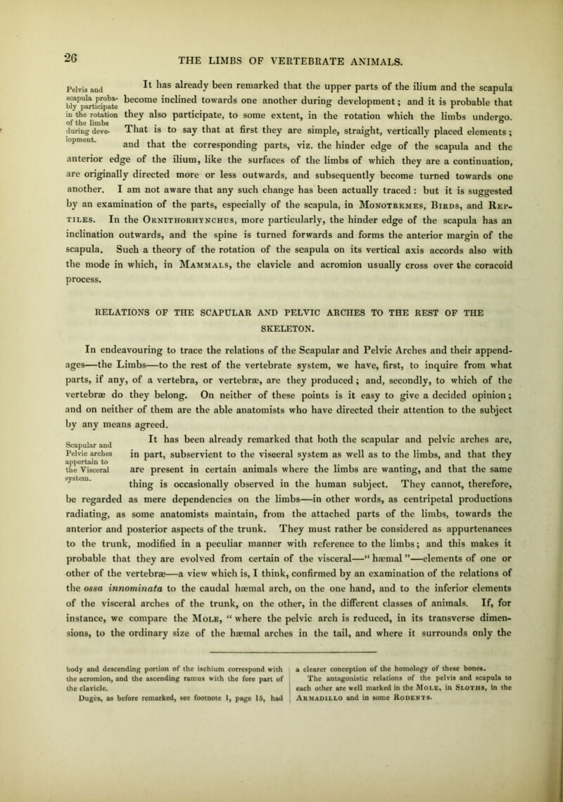 Pelvis and It has already been remarked that the upper parts of the ilium and the scapula Wy^participate kecome inclined towards one another during development; and it is probable that in the rotation they also participate, to some extent, in the rotation which the limbs undero-o. of the limbs ° duringdeve- 1 nat is to say that at first they are simple, straight, vertically placed elements; and that the corresponding parts, viz. the hinder edge of the scapula and the anterior edge of the ilium, like the surfaces of the limbs of which they are a continuation, are originally directed more or less outwards, and subsequently become turned towards one another. I am not aware that any such change has been actually traced : but it is suggested by an examination of the parts, especially of the scapula, in Monotremes, Birds, and Rep- tiles. In the Ornithorhynchus, more particularly, the hinder edge of the scapula has an inclination outwards, and the spine is turned forwards and forms the anterior margin of the scapula. Such a theory of the rotation of the scapula on its vertical axis accords also with the mode in which, in Mammals, the clavicle and acromion usually cross over the coracoid process. RELATIONS OF THE SCAPULAR AND PELVIC ARCHES TO THE REST OF THE SKELETON. In endeavouring to trace the relations of the Scapular and Pelvic Arches and their append- ages—the Limbs—to the rest of the vertebrate system, we have, first, to inquire from what parts, if any, of a vertebra, or vertebrae, are they produced ; and, secondly, to which of the vertebrae do they belong. On neither of these points is it easy to give a decided opinion; and on neither of them are the able anatomists who have directed their attention to the subject by any means agreed. It has been already remarked that both the scapular and pelvic arches are, in part, subservient to the visceral system as well as to the limbs, and that they are present in certain animals where the limbs are wanting, and that the same thing is occasionally observed in the human subject. They cannot, therefore, be regarded as mere dependencies on the limbs—in other words, as centripetal productions radiating, as some anatomists maintain, from the attached parts of the limbs, towards the anterior and posterior aspects of the trunk. They must rather be considered as appurtenances to the trunk, modified in a peculiar manner with reference to the limbs; and this makes it probable that they are evolved from certain of the visceral—“ haemal ”—elements of one or other of the vertebrae—a view which is, I think, confirmed by an examination of the relations of the ossa innominata to the caudal haemal arch, on the one hand, and to the inferior elements of the visceral arches of the trunk, on the other, in the different classes of animals. If, for instance, we compare the Mole, “ where the pelvic arch is reduced, in its transverse dimen- sions, to the ordinary size of the haemal arches in the tail, and where it surrounds only the Scapular and Pelvic arche3 appertain to the Visceral system. body and descending portion of the ischium correspond with a clearer conception of the homology of these bones, the acromion, and the ascending ramus with the fore part of The antagonistic relations of the pelvis and scapula to the clavicle. each other are well marked in the Mole, in Sloths, in the Duges, as before remarked, see footnote I, page 15, had Armadillo and in some Rodents.