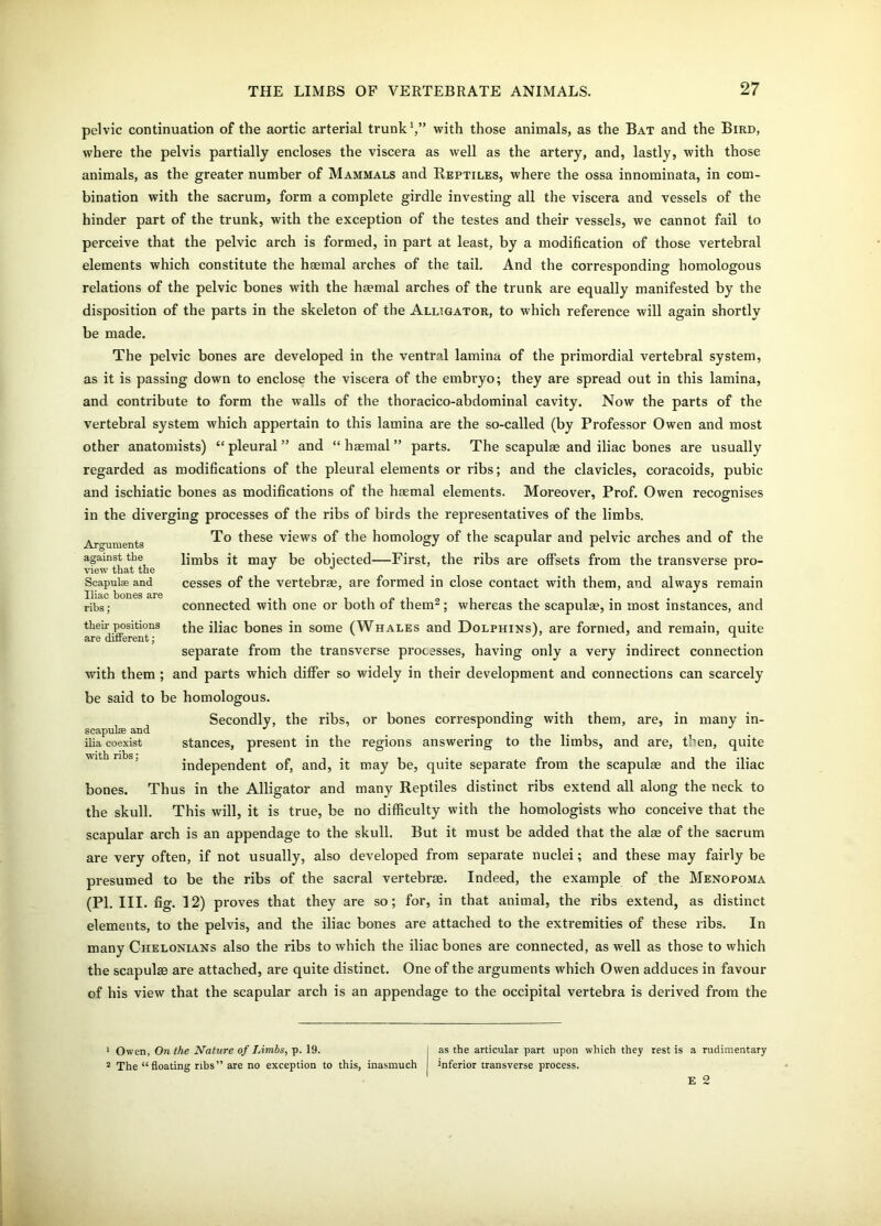 pelvic continuation of the aortic arterial trunk with those animals, as the Bat and the Bird, where the pelvis partially encloses the viscera as well as the artery, and, lastly, with those animals, as the greater number of Mammals and Reptiles, where the ossa innominata, in com- bination with the sacrum, form a complete girdle investing all the viscera and vessels of the hinder part of the trunk, with the exception of the testes and their vessels, we cannot fail to perceive that the pelvic arch is formed, in part at least, by a modification of those vertebral elements which constitute the haemal arches of the tail. And the corresponding homologous relations of the pelvic bones with the haemal arches of the trunk are equally manifested by the disposition of the parts in the skeleton of the Alligator, to which reference will again shortly be made. The pelvic bones are developed in the ventral lamina of the primordial vertebral system, as it is passing down to enclose the viscera of the embryo; they are spread out in this lamina, and contribute to form the walls of the thoracico-abdominal cavity. Now the parts of the vertebral system which appertain to this lamina are the so-called (by Professor Owen and most other anatomists) “pleural” and “ haemal ” parts. The scapulas and iliac bones are usually regarded as modifications of the pleural elements or ribs; and the clavicles, coracoids, pubic and ischiatic bones as modifications of the haemal elements. Moreover, Prof. Owen recognises in the diverging processes of the ribs of birds the representatives of the limbs. To these views of the homology of the scapular and pelvic arches and of the limbs it may be objected—First, the ribs are offsets from the transverse pro- cesses of the vertebrae, are formed in close contact with them, and always remain connected with one or both of them1 2; whereas the scapulae, in most instances, and the iliac bones in some (Whales and Dolphins), are formed, and remain, quite separate from the transverse processes, having only a very indirect connection with them ; and parts which differ so widely in their development and connections can scarcely be said to be homologous. Secondly, the ribs, or bones corresponding with them, are, in many in- scapulee and J ilia coexist stances, present in the regions answering to the limbs, and are, then, quite independent of, and, it may be, quite separate from the scapulas and the iliac bones. Thus in the Alligator and many Reptiles distinct ribs extend all along the neck to the skull. This will, it is true, be no difficulty with the homologists who conceive that the scapular arch is an appendage to the skull. But it must be added that the alas of the sacrum are very often, if not usually, also developed from separate nuclei; and these may fairly be presumed to be the ribs of the sacral vertebrae. Indeed, the example of the Menopoma (PI. III. fig. 12) proves that they are so; for, in that animal, the ribs extend, as distinct elements, to the pelvis, and the iliac bones are attached to the extremities of these ribs. In many Chelonians also the ribs to which the iliac bones are connected, as well as those to which the scapulae are attached, are quite distinct. One of the arguments which Owen adduces in favour of his view that the scapular arch is an appendage to the occipital vertebra is derived from the Arguments against the view that the Scapulae and Iliac bones are ribs; their positions are different; 1 Owen, On the Nature of Limbs, p. 19. j as the articular part upon which they rest is a rudimentary 2 The “floating ribs” are no exception to this, inasmuch ! inferior transverse process.