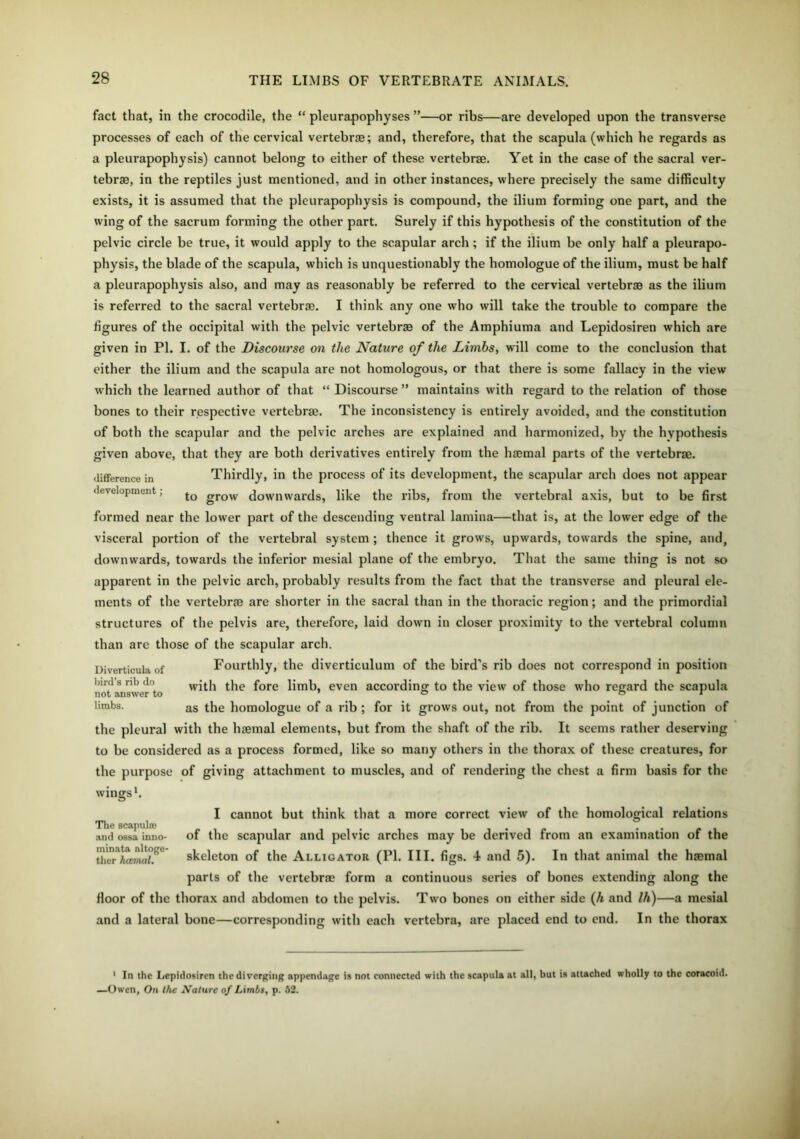 fact that, in the crocodile, the “ pleurapophyses ”—or ribs—are developed upon the transverse processes of each of the cervical vertebra; and, therefore, that the scapula (which he regards as a pleurapophysis) cannot belong to either of these vertebra. Yet in the case of the sacral ver- tebrae, in the reptiles just mentioned, and in other instances, where precisely the same difficulty exists, it is assumed that the pleurapophysis is compound, the ilium forming one part, and the wing of the sacrum forming the other part. Surely if this hypothesis of the constitution of the pelvic circle be true, it would apply to the scapular arch ; if the ilium be only half a pleurapo- physis, the blade of the scapula, which is unquestionably the homologue of the ilium, must be half a pleurapophysis also, and may as reasonably be referred to the cervical vertebra as the ilium is referred to the sacral vertebrae. I think any one who will take the trouble to compare the figures of the occipital with the pelvic vertebra of the Amphiuma and Lepidosiren which are given in PI. I. of the Discourse on the Nature of the Limbs, will come to the conclusion that either the ilium and the scapula are not homologous, or that there is some fallacy in the view which the learned author of that “ Discourse ” maintains with regard to the relation of those bones to their respective vertebra. The inconsistency is entirely avoided, and the constitution of both the scapular and the pelvic arches are explained and harmonized, by the hypothesis given above, that they are both derivatives entirely from the haemal parts of the vertebra, difference in Thirdly, in the process of its development, the scapular arch does not appear development; to grow downwards, like the ribs, from the vertebral axis, but to be first formed near the lower part of the descending ventral lamina—that is, at the lower edge of the visceral portion of the vertebral system ; thence it grows, upwards, towards the spine, and, downwards, towards the inferior mesial plane of the embryo. That the same thing is not so apparent in the pelvic arch, probably results from the fact that the transverse and pleural ele- ments of the vertebra are shorter in the sacral than in the thoracic region; and the primordial structures of the pelvis are, therefore, laid down in closer proximity to the vertebral column than are those of the scapular arch. Diverticula of Fourthly, the diverticulum of the bird’s rib does not correspond in position with the fore limb, even according to the view of those who regard the scapula limbs. as the homologue of a rib ; for it grows out, not from the point of junction of the pleural with the haemal elements, but from the shaft of the rib. It seems rather deserving to be considered as a process formed, like so many others in the thorax of these creatures, for the purpose of giving attachment to muscles, and of rendering the chest a firm basis for the wings1. The scapula} and ossa inno- minata altoge- ther haemal. cannot but think that a more correct view of the homological relations of the scapular and pelvic arches may be derived from an examination of the skeleton of the Alligator (PI. III. figs. 4 and 5). In that animal the hjemal parts of the vertebra form a continuous series of bones extending along the floor of the thorax and abdomen to the pelvis. Two bones on either side (A and Ih)—a mesial and a lateral bone—corresponding with each vertebra, are placed end to end. In the thorax 1 In the Lepidosiren the diverging appendage is not connected with the scapula at all, but is attached wholly to the coracoid. —Owen, On the Nature of Limbs, p. 52.