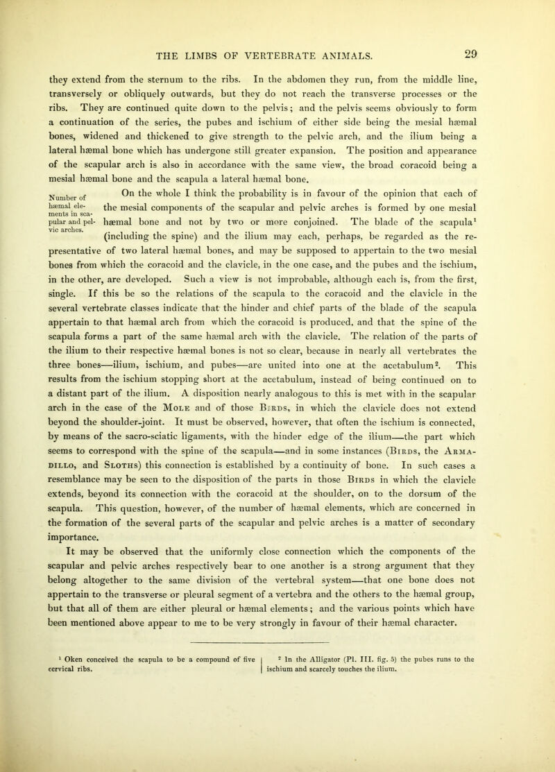 they extend from the sternum to the ribs. In the abdomen they run, from the middle line, transversely or obliquely outwards, but they do not reach the transverse processes or the ribs. They are continued quite down to the pelvis; and the pelvis seems obviously to form a continuation of the series, the pubes and ischium of either side being the mesial haemal bones, widened and thickened to give strength to the pelvic arch, and the ilium being a lateral haemal bone which has undergone still greater expansion. The position and appearance of the scapular arch is also in accordance with the same view, the broad coracoid being a mesial haemal bone and the scapula a lateral haemal bone. Number of On t^le wh°le I think the probability is in favour of the opinion that each of haemal ele- the mesial components of the scapular and pelvic arches is formed by one mesial ments m sea- 1 1 1 J pular and pel- haemal bone and not by two or more conjoined. The blade of the scapula1 vie arches. (including the spine) and the ilium may each, perhaps, be regarded as the re- presentative of two lateral haemal bones, and may be supposed to appertain to the two mesial bones from which the coracoid and the clavicle, in the one case, and the pubes and the ischium, in the other, are developed. Such a view is not improbable, although each is, from the first, single. If this be so the relations of the scapula to the coracoid and the clavicle in the several vertebrate classes indicate that the hinder and chief parts of the blade of the scapula appertain to that haemal arch from which the coracoid is produced, and that the spine of the scapula forms a part of the same haemal arch with the clavicle. The relation of the parts of the ilium to their respective haemal bones is not so clear, because in nearly all vertebrates the three bones—ilium, ischium, and pubes—are united into one at the acetabulum2. This results from the ischium stopping short at the acetabulum, instead of being continued on to a distant part of the ilium. A disposition nearly analogous to this is met with in the scapular arch in the case of the Mole and of those B.rds, in which the clavicle does not extend beyond the shoulder-joint. It must be observed, however, that often the ischium is connected, by means of the sacro-sciatic ligaments, with the hinder edge of the ilium—the part which seems to correspond with the spine of the scapula—and in some instances (Birds, the Arma- dillo, and Sloths) this connection is established by a continuity of bone. In such cases a resemblance may be seen to the disposition of the parts in those Birds in which the clavicle extends, beyond its connection with the coracoid at the shoulder, on to the dorsum of the scapula. This question, however, of the number of hasmal elements, which are concerned in the formation of the several parts of the scapular and pelvic arches is a matter of secondary importance. It may be observed that the uniformly close connection which the components of the scapular and pelvic arches respectively bear to one another is a strong argument that they belong altogether to the same division of the vertebral system—that one bone does not appertain to the transverse or pleural segment of a vertebra and the others to the haemal group, but that all of them are either pleural or haemal elements; and the various points which have been mentioned above appear to me to be very strongly in favour of their haemal character. 1 Oken conceived the scapula to be a compound of five cervical ribs. 2 In the Alligator (PL III. fig. 5) the pubes runs to the ischium and scarcely touches the ilium.