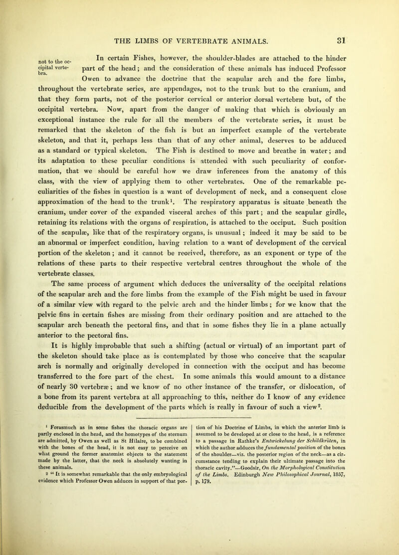 , In certain Fishes, however, the shoulder-blades are attached to the hinder not to the oc- cipital verte- part Gf the head; and the consideration of these animals has induced Professor bra. Owen to advance the doctrine that the scapular arch and the fore limbs, throughout the vertebrate series, are appendages, not to the trunk but to the cranium, and that they form parts, not of the posterior cervical or anterior dorsal vertebrae but, of the occipital vertebra. Now, apart from the danger of making that which is obviously an exceptional instance the rule for all the members of the vertebrate series, it must be remarked that the skeleton of the fish is but an imperfect example of the vertebrate skeleton, and that it, perhaps less than that of any other animal, deserves to be adduced as a standard or typical skeleton. The Fish is destined to move and breathe in water; and its adaptation to these peculiar conditions is attended with such peculiarity of confor- mation, that we should be careful how we draw inferences from the anatomy of this class, with the view of applying them to other vertebrates. One of the remarkable pe- culiarities of the fishes in question is a want of development of neck, and a consequent close approximation of the head to the trunk1. The respiratory apparatus is situate beneath the cranium, under cover of the expanded visceral arches of this part; and the scapular girdle, retaining its relations with the organs of respiration, is attached to the occiput. Such position of the scapulae, like that of the respiratory organs, is unusual; indeed it may be said to be an abnormal or imperfect condition, having relation to a want of development of the cervical portion of the skeleton ; and it cannot be received, therefore, as an exponent or type of the relations of these parts to their respective vertebral centres throughout the whole of the vertebrate classes. The same process of argument which deduces the universality of the occipital relations of the scapular arch and the fore limbs from the example of the Fish might be used in favour of a similar view with regard to the pelvic arch and the hinder limbs; for we know that the pelvic fins in certain fishes are missing from their ordinary position and are attached to the scapular arch beneath the pectoral fins, and that in some fishes they lie in a plane actually anterior to the pectoral fins. It is highly improbable that such a shifting (actual or virtual) of an important part of the skeleton should take place as is contemplated by those who conceive that the scapular arch is normally and originally developed in connection with the occiput and has become transferred to the fore part of the chest. In some animals this would amount to a distance of nearly 30 vertebrae; and we know of no other instance of the transfer, or dislocation, of a bone from its parent vertebra at all approaching to this, neither do I know of any evidence deducible from the development of the parts which is really in favour of such a view2. 1 Forasmuch as in some fishes the thoracic organs are partly enclosed in the head, and the homotypes of the sternum are admitted, by Owen as well as St Hilaire, to be combined with the bones of the head, it is not easy to perceive on what ground the former anatomist objects to the statement made by the latter, that the neck is absolutely wanting in these animals. 2 “ It is somewhat remarkable that the only embryological evidence which Professor Owen adduces in support of that por- tion of his Doctrine of Limbs, in which the anterior limb is assumed to be developed at or close to the head, is a reference to a passage in Rathke’s Entwickelung der Schildkroten, in which the author adduces the fundamental position of the bones of the shoulder—viz. the posterior region of the neck—as a cir- cumstance tending to explain their ultimate passage into the thoracic cavity.”—Goodsir, On the Morphological Constitution of the Limbs. Edinburgh New Philosophical Journal, 1857, P. 179.