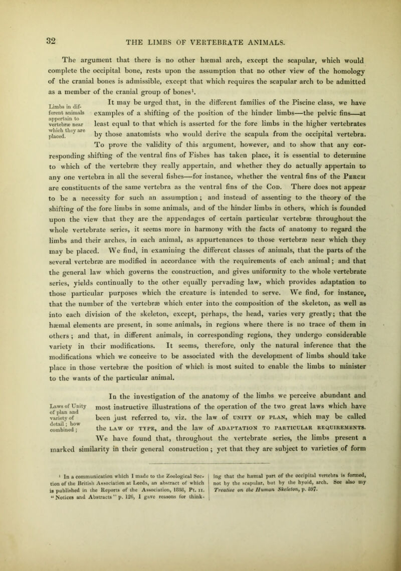 Limbs in dif- ferent animals appertain to vertebrae near which they are placed. The argument that there is no other haemal arch, except the scapular, which would complete the occipital bone, rests upon the assumption that no other view of the homology of the cranial bones is admissible, except that which requires the scapular arch to be admitted as a member of the cranial group of bones1. It may be urged that, in the different families of the Piscine class, we have examples of a shifting of the position of the hinder limbs—the pelvic fins—at least equal to that which is asserted for the fore limbs in the higher vertebrates by those anatomists who would derive the scapula from the occipital vertebra. To prove the validity of this argument, however, and to show that any cor- responding shifting of the ventral fins of Fishes has taken place, it is essential to determine to which of the vertebra? they really appertain, and whether they do actually appertain to any one vertebra in all the several fishes—for instance, whether the ventral fins of the Perch are constituents of the same vertebra as the ventral fins of the Cod. There does not appear to be a necessity for such an assumption; and instead of assenting to the theory of the shifting of the fore limbs in some animals, and of the hinder limbs in others, which is founded O upon the view that they are the appendages of certain particular vertebras throughout the whole vertebrate series, it seems more in harmony with the facts of anatomy to regard the limbs and their arches, in each animal, as appurtenances to those vertebra? near which they may be placed. We find, in examining the different classes of animals, that the parts of the several vertebrae are modified in accordance with the requirements of each animal; and that the general law which governs the construction, and gives uniformity to the whole vertebrate series, yields continually to the other equally pervading law, which provides adaptation to those particular purposes which the creature is intended to serve. We find, for instance, that the number of the vertebra? which enter into the composition of the skeleton, as well as into each division of the skeleton, except, perhaps, the head, varies very greatly; that the haemal elements are present, in some animals, in regions where there is no trace of them in others ; and that, in different animals, in corresponding regions, they undergo considerable variety in their modifications. It seems, therefore, only the natural inference that the modifications which we conceive to be associated with the development of limbs should take place in those vertebra? the position of which is most suited to enable the limbs to minister to the wants of the particular animal. In the investigation of the anatomy of the limbs we perceive abundant and most instructive illustrations of the operation of the two great laws which have been just referred to, viz. the law of unity of plan, which may be called the law of type, and the law of adaptation to particular requirements. We have found that, throughout the vertebrate series, the limbs present a marked similarity in their general construction; yet that they are subject to varieties of form Laws of Unity of plan and variety of detail; how combined ; 1 In a communication which I made to the Zoological Sec- tion of tile British Association at Leeds, an abstract of which is published in the Reports of the Association, 18JM1, Pt. it. ‘‘Notices and Abstracts ” p. 126, 1 gave reasons for think- ing that the htetnal part of the occipital vertebra is formed, not by the scapular, but by the hyoid, arch. See also my Treatise on the Human Skeleton, p. b'J7-