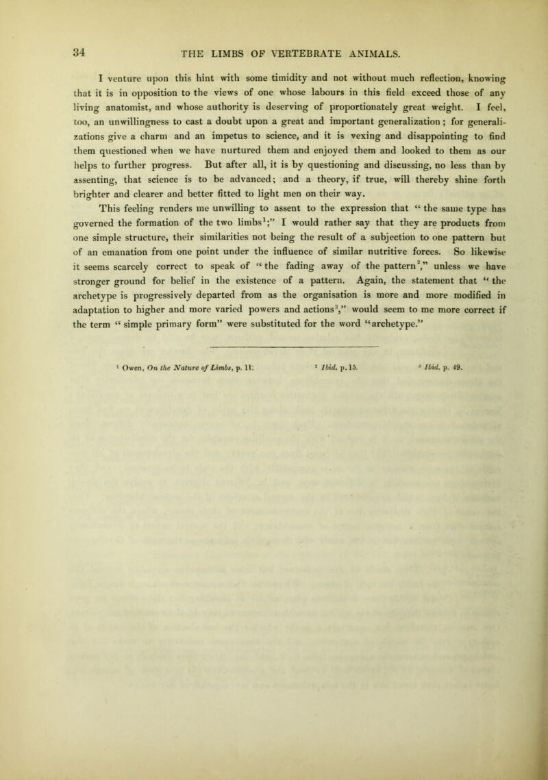 I venture upon this hint with some timidity and not without much reflection, knowing that it is in opposition to the views of one whose labours in this field exceed those of anv living anatomist, and whose authority is deserving of proportionately great weight. I feel, too, an unwillingness to cast a doubt upon a great and important generalization ; for generali- zations give a charm and an impetus to science, and it is vexing and disappointing to find them questioned when we have nurtured them and enjoyed them and looked to them as our helps to further progress. But after all, it is by questioning and discussing, no less than bv assenting, that science is to be advanced; and a theory, if true, will thereby shine forth brighter and clearer and better fitted to light men on their way. This feeling renders me unwilling to assent to the expression that “ the same type has governed the formation of the two limbs1;” I would rather say that they are products from one simple structure, their similarities not being the result of a subjection to one pattern but of an emanation from one point under the influence of similar nutritive forces. So likewise it seems scarcely correct to speak of “the fading away of the patternunless we have stronger ground for belief in the existence of a pattern. Again, the statement that “ the archetype is progressively departed from as the organisation is more and more modified in adaptation to higher and more varied powers and actions3,” would seem to me more correct if the term “ simple primary form” were substituted for the word “archetype.”