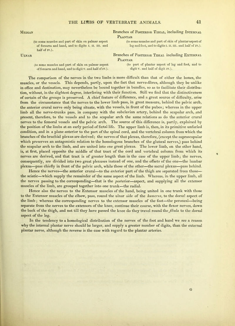 Median (to some muscles and part of skin on palmar aspect of forearm and hand, and to digits I. n. III. and half of iv.). Ulnar i^to some muscles and part of skin on palmar aspect of forearm and hand, and to digit v. and half of iv.). Branches of Posterior Tibial, including Internal Plantar (to some muscles and part of skin of plantar aspect of leg and foot, and to digits I. II. III. and half of IV.). Branches of Posterior Ttrtat. including External Plantar (to part of plantar aspect of leg and foot, and to digit v. and half of digit iv.). The comparison of the nerves in the two limbs is more difficult than that of either the bones, the muscles, or the vessels. This depends, partly, upon the fact that nerve-fibres, although they be unlike in office and destination, may nevertheless be bound together in bundles, so as to facilitate their distribu- tion, without, in the slightest degree, interfering with their function. Still we find that the distinctiveness of certain of the groups is preserved. A chief feature of difference, and a great source of difficulty, arise from the circumstance that the nerves to the lower limb pass, in great measure, behind the pelvic arch, the anterior crural nerve only being situate, with the vessels, in front of the pubes; whereas in the upper limb all the nerve-trunks pass, in company with the subclavian artery, behind the scapular arch, and present, therefore, to the vessels and to the scapular arch the same relations as do the anterior crural nerves to the femoral vessels and the pelvic arch. The source of this difference is, partly, explained by the position of the limbs at an early period of foetal life. The upper limb is, then, in its primitive unfurled condition, and in a plane anterior to the part of the spinal cord, and the vertebral column from which the branches of the brachial plexus are derived; the nerves of that plexus, therefore, (except the suprascapular which preserves an antagonistic relation to the homologous branches of the glutaeal nerves,) pass behind the scapular arch to the limb, and are united into one great plexus. The lower limb, on the other hand, is, at first, placed opposite the middle of that tract of the cord and vertebral column from which its nerves are derived, and that tract is of greater length than in the case of the upper limb; the nerves, consequently, are divided into two great plexuses instead of one, and the offsets of the one—the lumbar plexus—pass chiefly in front of the pelvic arch, while those of the other—the sacral plexus—pass behind. Hence the nerves—the anterior crural—to the arferior part of the thigh are separated from those— the sciatic—which supply the remainder of the same aspect of the limb. Whereas, in the upper limb, all the nerves passing to the corresponding—that is the posterior—aspect, and supplying all the extensor muscles of the limb, are grouped together into one trunk—the radial. Hence also the nerves to the Extensor muscles of the hand, being united in one trunk with those to the Extensor muscles of the elbow, pass, round the ulnar side of the humerus, to the dorsal aspect of the limb; whereas the corresponding nerves to the extensor muscles of the foot—the peroneal—being separate from the nerves to the extensors of the knee, continue their course, with the flexor nerves, down the back of the thigh, and not till they have passed the knee do they travel round the Jibula to the dorsal aspect of the leg. In the tendency to a homological distribution of the nerves of the foot and hand we see a reason why the internal plantar nerve should be larger, and supply a greater number of digits, than the external plantar nerve, although the reverse is the case with regard to the plantar arteries. G