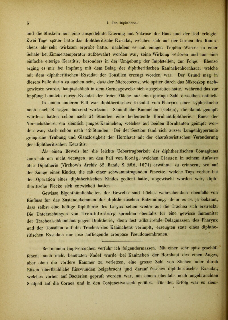und die Muskeln nur eine ausgedehnte Eiterung mit Nekrose der Haut und der Tod erfolgte. Zwei Tage später hatte das diphtheritische Exsudat, welches sich auf der Cornea des Kanin- chens als sehr wirksam erprobt hatte, nachdem es mit einigen Tropfen Wasser in einer Schale bei Zimmertemperatur aufbewahrt worden war, seine Wirkung verloren und nur eine einfache eiterige Keratitis, besonders in der Umgebung der Impfstellen, zur Folge. Ebenso erging es mir bei Impfung mit dem Belag der diphtheritischen Kaninchenhornhaut, welche mit dem diphtheritischen Exsudat der Tonsillen erzeugt worden war. Der Grund mag in diesem Falle darin zu suchen sein, dass der Micrococcus, wie später durch das Mikroskop nach- gewiesen wurde, hauptsächlich in dem Corneagewebe sich ausgebreitet hatte, während das zur Impfung benutzte eitrige Exsudat der freien Fläche nur eine geringe Zahl desselben enthielt. In einem anderen Fall war diphtheritisches Exsudat vom Pharynx einer Typhusleiche noch nach 8 Tagen äusserst wirksam. Sämmtliche Kaninchen (sieben), die damit geimpft wurden, hatten schon nach 24 Stunden eine bedeutende Hornhautdiphtherie. Eines der Versuchsthiere, ein ziemlich junges Kaninchen, welches auf beiden Hornhäuten geimpft wor- den war, starb schon nach 12 Stunden. Bei der Section fand sich ausser Lungenhyperämie graugrüne Trübung und Glanzlosigkeit der Hornhaut mit der charakteristischen Veränderung der diphtheritischen Keratitis. Als einen Beweis für die leichte Uebertragbarkeit des diphtheritischen Contagiums kann ich mir nicht versagen, an den Fall von König, welchen Classen in seinem Aufsatze über Diphtherie (Virchow’s Archiv 52. Band, S. 282, 1871) erwähnt, zu erinnern, wo auf der Zunge eines Kindes, die mit einer schwammtragenden Pincette, welche Tags vorher bei der Operation eines diphtheritischen Kindes gedient hatte, abgewischt worden war, diph- theritische Flecke sich entwickelt hatten. Gewisse Eigenthümlichkeiten der Gewebe sind höchst wahrscheinlich ebenfalls von Einfluss für das Zustandekommen der diphtheritischen Entzündung, denn es ist ja bekannt, dass selbst eine heftige Diphtherie des Larynx selten weiter auf die Trachea sich erstreckt. Die Untersuchungen von Trendelenburg sprechen ebenfalls für eine gewisse Immunität der Trachealschleimhaut gegen Diphtherie, denn fest adhärirende Belagmassen des Pharynx und der Tonsillen auf die Trachea des Kaninchens verimpft, erzeugten statt eines diphthe- ritischen Exsudats nur lose aufliegende croupöse Pseudomembranen. Bei meinen Impfversuchen verfuhr ich folgendermassen. Mit einer sehr spitz geschlif- fenen, noch nicht benützten Nadel wurde bei Kaninchen der Hornhaut des einen Auges, aber ohne die vordere Kammer zu verletzen, eine grosse Zahl von Stichen oder durch Ritzen oberflächliche Risswunden beigebracht und darauf frisches diphtheritisches Exsudat, welches vorher auf Bacterien geprüft worden war, mit einem ebenfalls noch ungebrauchten Scalpell auf die Cornea und in den Conjunctivalsack geführt. Für den Erfolg war es ziem-