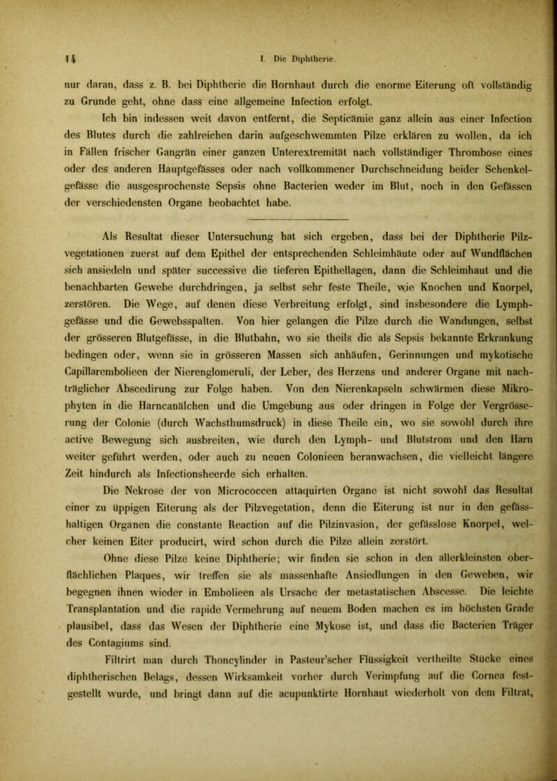 nur daran, dass z. B. bei Diphtherie die Hornhaut durch die enorme Eiterung oft vollständig zu Grunde geht, ohne dass eine allgemeine Infection erfolgt. Ich bin indessen weit davon entfernt, die Septicämie ganz allein aus einer Infection des Blutes durch die zahlreichen darin aufgeschwemmten Pilze erklären zu wollen, da ich in Fällen frischer Gangrän einer ganzen Unterextremität nach vollständiger Thrombose eines oder des anderen Hauptgefässes oder nach vollkommener Durchschneidung beider Schenkel- gefässe die ausgesprochenste Sepsis ohne Bacterien weder im Blut, noch in den Gefässen der verschiedensten Organe beobachtet habe. Als Resultat dieser Untersuchung hat sich ergeben, dass bei der Diphtherie Pilz- Vegetationen zuerst auf dem Epithel der entsprechenden Schleimhäute oder auf Wundflächen sich ansicdeln und später successive die tieferen Epithellagen, dann die Schleimhaut und die benachbarten Gewebe durchdringen, ja selbst sehr feste Theile, wie Knochen und Knorpel, zerstören. Die Wege, auf denen diese Verbreitung erfolgt, sind insbesondere die Lymph- gefässe und die Gewebsspalten. Von hier gelangen die Pilze durch die Wandungen, selbst der grösseren Blutgefässe, in die Blutbahn, wo sie theils die als Sepsis bekannte Erkrankung bedingen oder, wenn sie in grösseren Massen sich anhäufen, Gerinnungen und mykotische Capillarembolieen der Nierenglomeruli, der Leber, des Herzens und anderer Organe mit nach- träglicher Abscedirung zur Folge haben. Von den Nierenkapseln schwärmen diese Mikro- phyten in die Harncanälchen und die Umgebung aus oder dringen in Folge der Vergrösse- rung der Colonie (durch Wachsthumsdruck) in diese Theile ein, wo sie sowohl durch ihre active Bewegung sich ausbreiten, wie durch den Lymph- und Blutstrom und den Harn weiter geführt werden, oder auch zu neuen Colonieen heranwachsen, die vielleicht längere Zeit hindurch als Infectionsheerde sich erhalten. Die Nekrose der von Micrococcen altaquirten Organe ist nicht sowohl das Resultat einer zu üppigen Eiterung als der Pilzvegetation, denn die Eiterung ist nur in den gePäss- haltigen Organen die constante Reaction auf die Pilzinvasion, der gefässlosc Knorpel, wel- cher keinen Eiter producirt, wird schon durch die Pilze allein zerstört. Ohne diese Pilze keine Diphtherie; wir finden sie schon in den allerkleinsten ober- flächlichen Plaques, wir treflen sie als massenhafte Ansiedlungen in den Geweben, wir begegnen ihnen wieder in Embolieen als Ursache der metastatischen Abscesse. Die leichte Transplantation und die rapide Vermehrung auf neuem Boden machen es im höchsten Grade plausibel, dass das Wesen der Diphtherie eine Mykose ist, und dass die Bacterien Träger des Contagiums sind. Filtrirt man durch Thoncylinder in Pastcur’scher Flüssigkeit vertheilte Stücke eines diphtherischen Belags, dessen Wirksamkeit vorher durch Verimpfung auf die Cornea fest- gestellt wurde, und bringt dann auf die acupunktirte Hornhaut wiederholt von dem Filtrat,